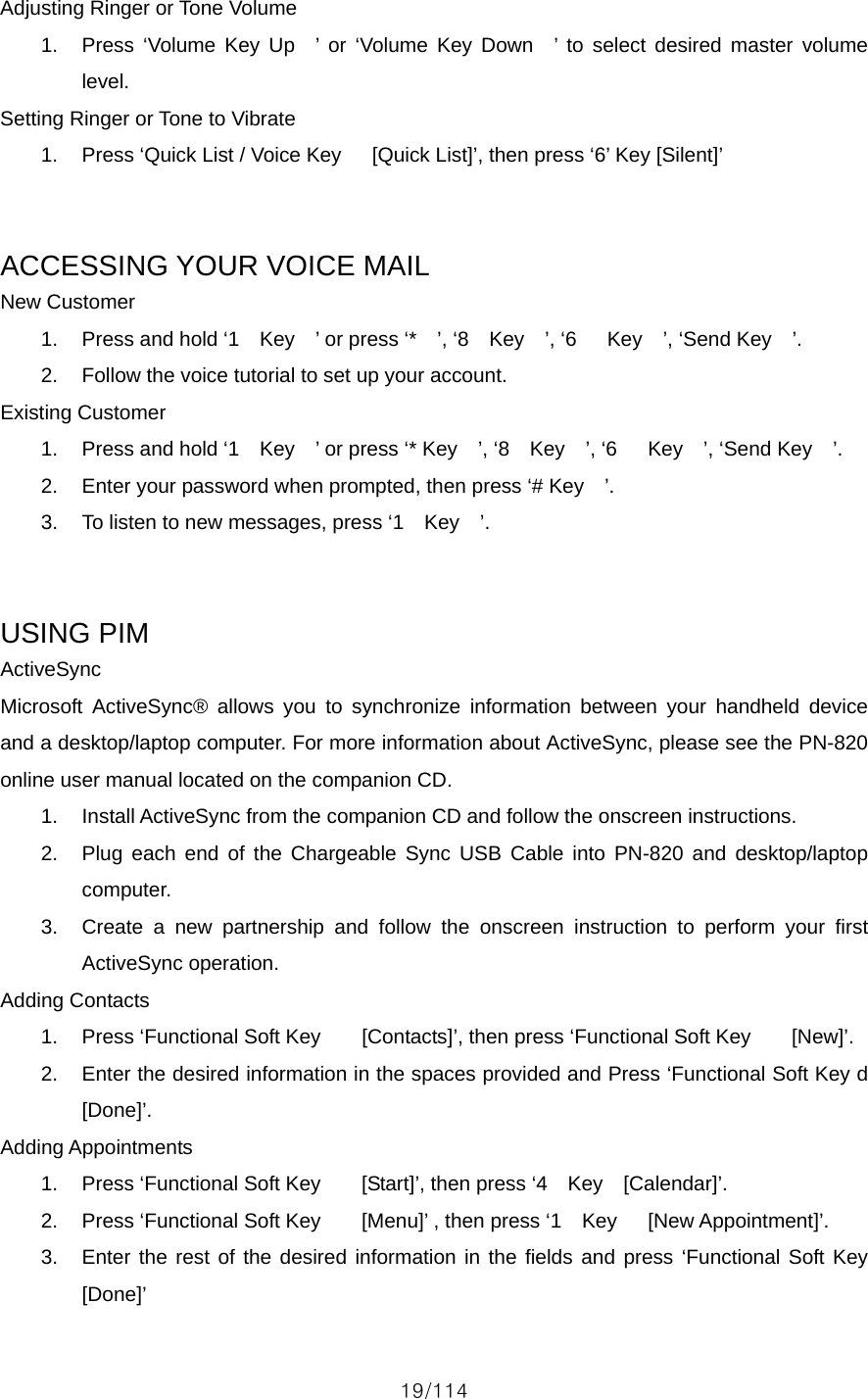 19/114 Adjusting Ringer or Tone Volume 1.  Press ‘Volume Key Up  ’ or ‘Volume Key Down  ’ to select desired master volume level. Setting Ringer or Tone to Vibrate 1.  Press ‘Quick List / Voice Key      [Quick List]’, then press ‘6’ Key [Silent]’   ACCESSING YOUR VOICE MAIL New Customer 1.  Press and hold ‘1  Key  ’ or press ‘*  ’, ‘8  Key  ’, ‘6   Key  ’, ‘Send Key  ’. 2.  Follow the voice tutorial to set up your account. Existing Customer 1.  Press and hold ‘1  Key  ’ or press ‘* Key  ’, ‘8  Key  ’, ‘6   Key  ’, ‘Send Key  ’. 2.  Enter your password when prompted, then press ‘# Key    ’. 3.  To listen to new messages, press ‘1    Key    ’.   USING PIM ActiveSync Microsoft ActiveSync® allows you to synchronize information between your handheld device and a desktop/laptop computer. For more information about ActiveSync, please see the PN-820 online user manual located on the companion CD. 1.  Install ActiveSync from the companion CD and follow the onscreen instructions. 2.  Plug each end of the Chargeable Sync USB Cable into PN-820 and desktop/laptop computer. 3.  Create a new partnership and follow the onscreen instruction to perform your first ActiveSync operation. Adding Contacts 1.  Press ‘Functional Soft Key        [Contacts]’, then press ‘Functional Soft Key        [New]’. 2.  Enter the desired information in the spaces provided and Press ‘Functional Soft Key d     [Done]’. Adding Appointments 1.  Press ‘Functional Soft Key        [Start]’, then press ‘4    Key    [Calendar]’. 2.  Press ‘Functional Soft Key    [Menu]’ , then press ‘1  Key   [New Appointment]’. 3.  Enter the rest of the desired information in the fields and press ‘Functional Soft Key    [Done]’ 