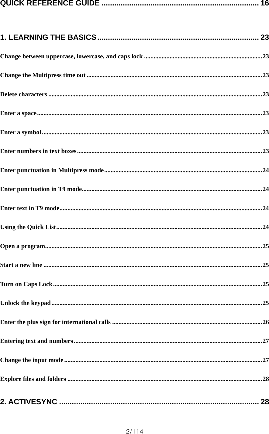 2/114 QUICK REFERENCE GUIDE .......................................................................... 16  1. LEARNING THE BASICS............................................................................ 23 Change between uppercase, lowercase, and caps lock ..........................................................................23 Change the Multipress time out ..............................................................................................................23 Delete characters ......................................................................................................................................23 Enter a space.............................................................................................................................................23 Enter a symbol..........................................................................................................................................23 Enter numbers in text boxes....................................................................................................................23 Enter punctuation in Multipress mode...................................................................................................24 Enter punctuation in T9 mode.................................................................................................................24 Enter text in T9 mode...............................................................................................................................24 Using the Quick List.................................................................................................................................24 Open a program........................................................................................................................................25 Start a new line .........................................................................................................................................25 Turn on Caps Lock...................................................................................................................................25 Unlock the keypad....................................................................................................................................25 Enter the plus sign for international calls ..............................................................................................26 Entering text and numbers......................................................................................................................27 Change the input mode............................................................................................................................27 Explore files and folders ..........................................................................................................................28 2. ACTIVESYNC .............................................................................................. 28 