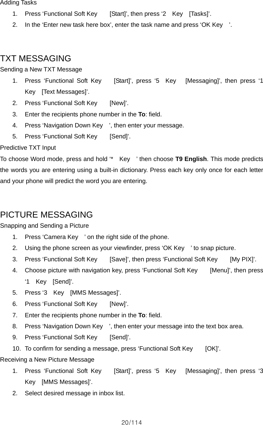 20/114 Adding Tasks 1.  Press ‘Functional Soft Key        [Start]’, then press ‘2    Key    [Tasks]’. 2.  In the ‘Enter new task here box’, enter the task name and press ‘OK Key    ’.   TXT MESSAGING Sending a New TXT Message 1.  Press ‘Functional Soft Key    [Start]’, press ‘5  Key   [Messaging]’, then press ‘1  Key  [Text Messages]’. 2.  Press ‘Functional Soft Key        [New]’. 3.  Enter the recipients phone number in the To: field. 4.  Press ‘Navigation Down Key    ’, then enter your message. 5.  Press ‘Functional Soft Key        [Send]’. Predictive TXT Input To choose Word mode, press and hold ‘*    Key    ’ then choose T9 English. This mode predicts the words you are entering using a built-in dictionary. Press each key only once for each letter and your phone will predict the word you are entering.   PICTURE MESSAGING Snapping and Sending a Picture 1.  Press ‘Camera Key    ’ on the right side of the phone. 2.  Using the phone screen as your viewfinder, press ‘OK Key    ’ to snap picture. 3.  Press ‘Functional Soft Key        [Save]’, then press ‘Functional Soft Key        [My PIX]’. 4.  Choose picture with navigation key, press ‘Functional Soft Key        [Menu]’, then press ‘1  Key  [Send]’. 5.  Press ‘3  Key  [MMS Messages]’. 6.  Press ‘Functional Soft Key        [New]’. 7.  Enter the recipients phone number in the To: field. 8.  Press ‘Navigation Down Key    ’, then enter your message into the text box area. 9.  Press ‘Functional Soft Key        [Send]’. 10.  To confirm for sending a message, press ‘Functional Soft Key        [OK]’. Receiving a New Picture Message 1.  Press ‘Functional Soft Key    [Start]’, press ‘5  Key   [Messaging]’, then press ‘3  Key  [MMS Messages]’. 2.  Select desired message in inbox list. 