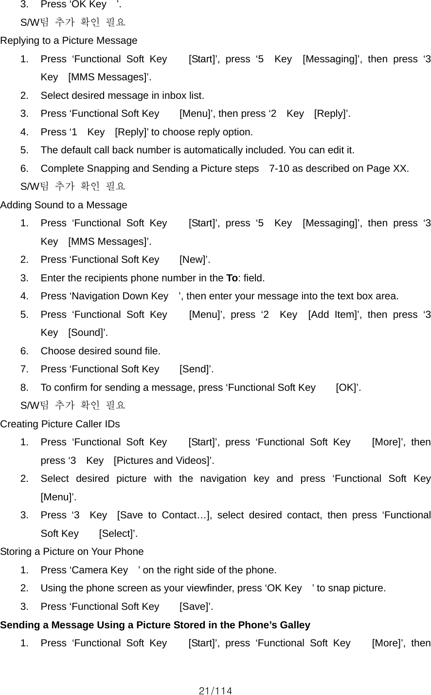 21/114 3.  Press ‘OK Key    ’. S/W팀 추가 확인 필요 Replying to a Picture Message 1.  Press ‘Functional Soft Key    [Start]’, press ‘5  Key  [Messaging]’, then press ‘3  Key  [MMS Messages]’. 2.  Select desired message in inbox list. 3.  Press ‘Functional Soft Key        [Menu]’, then press ‘2    Key    [Reply]’. 4.  Press ‘1    Key    [Reply]’ to choose reply option. 5.  The default call back number is automatically included. You can edit it. 6.  Complete Snapping and Sending a Picture steps    7-10 as described on Page XX. S/W팀 추가 확인 필요 Adding Sound to a Message 1.  Press ‘Functional Soft Key    [Start]’, press ‘5  Key  [Messaging]’, then press ‘3  Key  [MMS Messages]’. 2.  Press ‘Functional Soft Key        [New]’. 3.  Enter the recipients phone number in the To: field. 4.  Press ‘Navigation Down Key    ’, then enter your message into the text box area. 5.  Press ‘Functional Soft Key    [Menu]’, press ‘2  Key  [Add Item]’, then press ‘3  Key  [Sound]’. 6.  Choose desired sound file. 7.  Press ‘Functional Soft Key        [Send]’. 8.  To confirm for sending a message, press ‘Functional Soft Key        [OK]’. S/W팀 추가 확인 필요 Creating Picture Caller IDs 1.  Press ‘Functional Soft Key    [Start]’, press ‘Functional Soft Key    [More]’, then press ‘3  Key  [Pictures and Videos]’. 2.  Select desired picture with the navigation key and press ‘Functional Soft Key    [Menu]’. 3.  Press ‘3  Key  [Save to Contact…], select desired contact, then press ‘Functional Soft Key    [Select]’. Storing a Picture on Your Phone 1.  Press ‘Camera Key    ’ on the right side of the phone. 2.  Using the phone screen as your viewfinder, press ‘OK Key    ’ to snap picture. 3.  Press ‘Functional Soft Key        [Save]’. Sending a Message Using a Picture Stored in the Phone’s Galley 1.  Press ‘Functional Soft Key    [Start]’, press ‘Functional Soft Key    [More]’, then 
