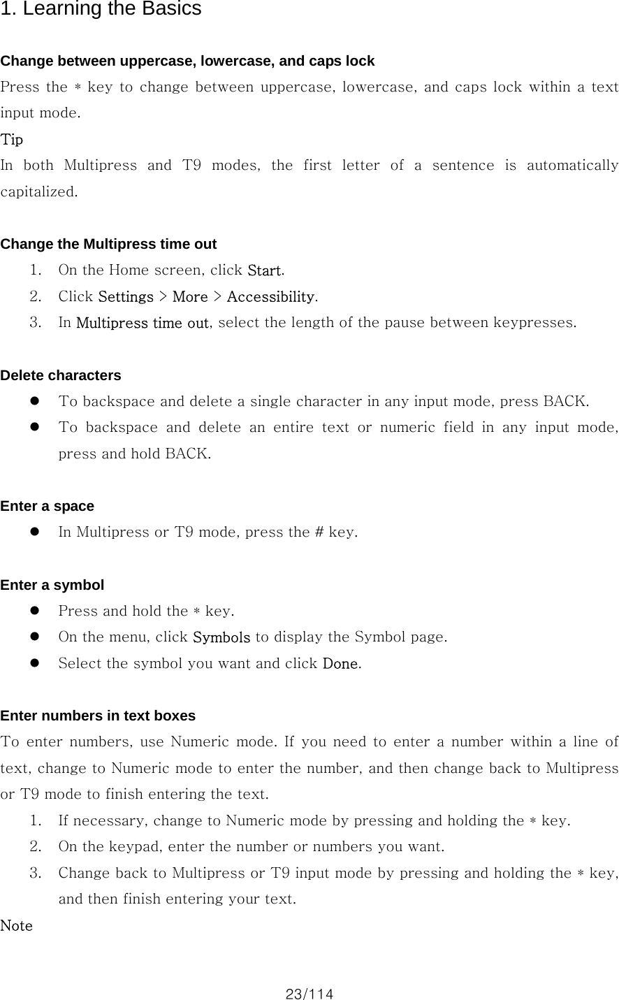 23/114 1. Learning the Basics  Change between uppercase, lowercase, and caps lock Press the * key to change between  uppercase, lowercase, and caps lock within a text input mode. Tip In both Multipress and T9 modes, the  first  letter  of  a  sentence  is  automatically capitalized.  Change the Multipress time out 1. On the Home screen, click Start. 2. Click Settings &gt; More &gt; Accessibility. 3. In Multipress time out, select the length of the pause between keypresses.  Delete characters z To backspace and delete a single character in any input mode, press BACK. z To  backspace  and  delete  an  entire  text  or  numeric  field  in  any  input  mode, press and hold BACK.  Enter a space z In Multipress or T9 mode, press the # key.  Enter a symbol z Press and hold the * key. z On the menu, click Symbols to display the Symbol page. z Select the symbol you want and click Done.  Enter numbers in text boxes To  enter numbers,  use  Numeric  mode.  If  you  need  to  enter  a  number  within  a  line  of text, change to Numeric mode to enter the number, and then change back to Multipress or T9 mode to finish entering the text.   1. If necessary, change to Numeric mode by pressing and holding the * key. 2. On the keypad, enter the number or numbers you want. 3. Change back to Multipress or T9 input mode by pressing and holding the * key, and then finish entering your text. Note 