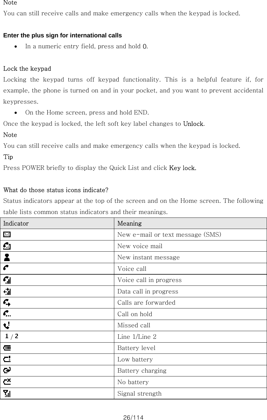 26/114 Note You can still receive calls and make emergency calls when the keypad is locked.  Enter the plus sign for international calls • In a numeric entry field, press and hold 0.  Lock the keypad Locking the keypad turns off keypad functionality. This is a helpful  feature  if,  for example, the phone is turned on and in your pocket, and you want to prevent accidental keypresses.   • On the Home screen, press and hold END.   Once the keypad is locked, the left soft key label changes to Unlock.   Note You can still receive calls and make emergency calls when the keypad is locked. Tip Press POWER briefly to display the Quick List and click Key lock.  What do those status icons indicate? Status indicators appear at the top of the screen and on the Home screen. The following table lists common status indicators and their meanings. Indicator  Meaning  New e-mail or text message (SMS)  New voice mail  New instant message  Voice call  Voice call in progress  Data call in progress  Calls are forwarded  Call on hold  Missed call /   Line 1/Line 2  Battery level  Low battery  Battery charging  No battery  Signal strength 