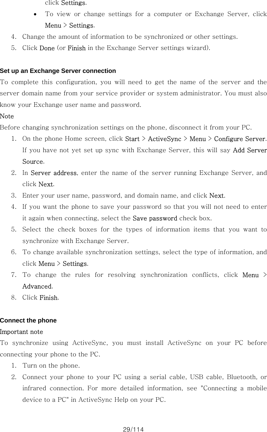 29/114 click Settings. • To  view  or  change  settings  for  a  computer  or  Exchange  Server,  click Menu &gt; Settings. 4. Change the amount of information to be synchronized or other settings.   5. Click Done (or Finish in the Exchange Server settings wizard).    Set up an Exchange Server connection To  complete  this  configuration,  you  will  need  to  get  the  name  of  the  server  and  the server domain name from your service provider or system administrator. You must also know your Exchange user name and password. Note Before changing synchronization settings on the phone, disconnect it from your PC.   1. On the phone Home screen, click Start &gt; ActiveSync &gt; Menu &gt; Configure Server. If you have not yet set up sync with Exchange Server, this will say Add Server Source. 2. In Server address, enter  the name of the  server running Exchange  Server, and click Next. 3. Enter your user name, password, and domain name, and click Next. 4. If you want the phone to save your password so that you will not need to enter it again when connecting, select the Save password check box. 5. Select the check boxes for the types of information items that you  want  to synchronize with Exchange Server. 6. To change available synchronization settings, select the type of information, and click Menu &gt; Settings. 7. To  change  the  rules  for  resolving  synchronization  conflicts,  click  Menu &gt; Advanced. 8. Click Finish.  Connect the phone Important note To synchronize using ActiveSync, you must install ActiveSync on  your  PC  before connecting your phone to the PC.   1. Turn on the phone. 2. Connect  your  phone  to  your  PC  using  a  serial  cable,  USB  cable,  Bluetooth,  or infrared  connection.  For  more  detailed  information,  see  &quot;Connecting  a  mobile device to a PC&quot; in ActiveSync Help on your PC.   