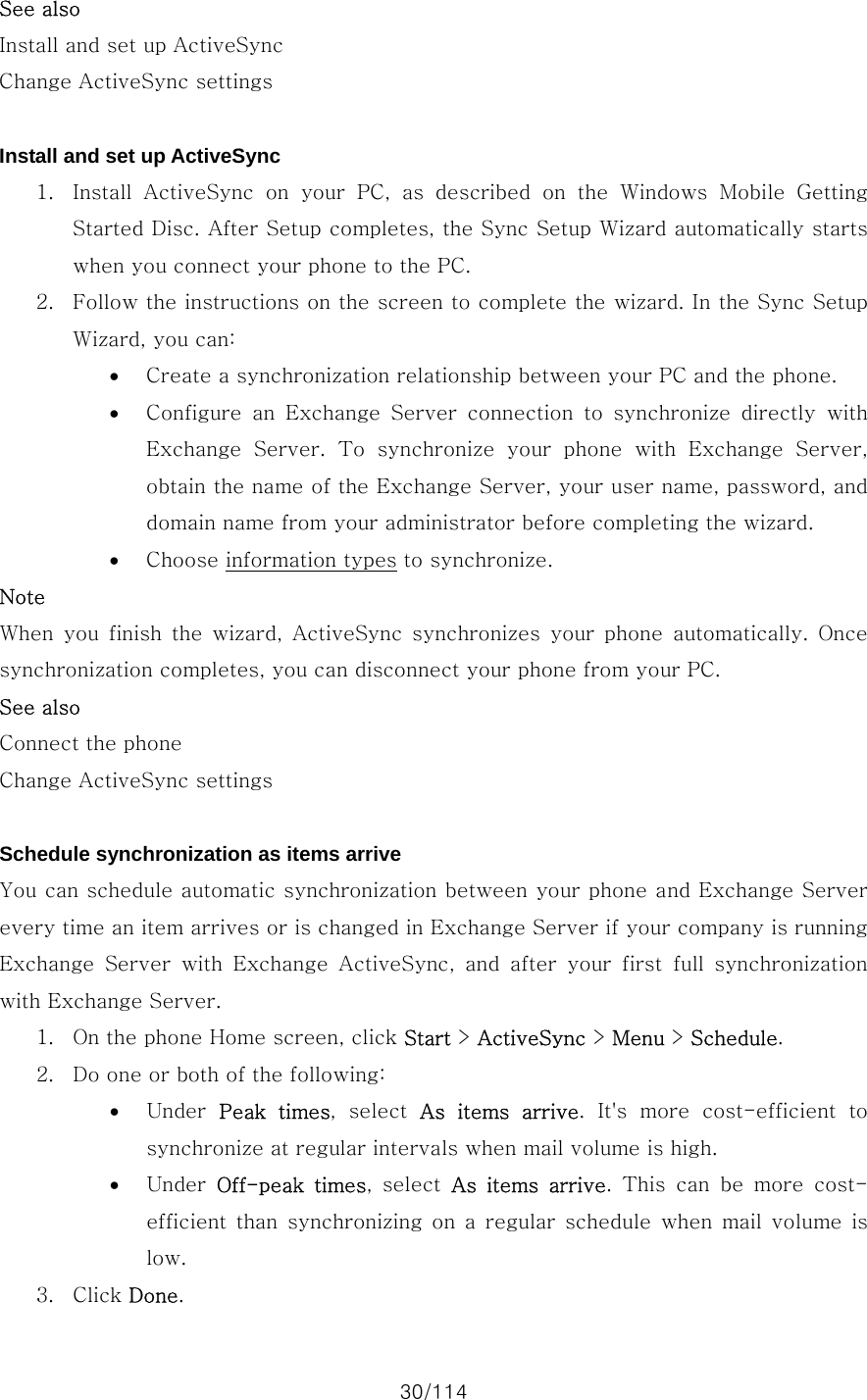 30/114 See also Install and set up ActiveSync Change ActiveSync settings  Install and set up ActiveSync 1. Install  ActiveSync  on  your  PC,  as  described  on  the  Windows  Mobile  Getting Started Disc. After Setup completes, the Sync Setup Wizard automatically starts when you connect your phone to the PC.   2. Follow the instructions on the screen to complete the wizard. In the Sync Setup Wizard, you can:   • Create a synchronization relationship between your PC and the phone.   • Configure  an  Exchange  Server  connection  to  synchronize  directly with Exchange Server. To synchronize your phone with Exchange Server, obtain the name of the Exchange Server, your user name, password, and domain name from your administrator before completing the wizard. • Choose information types to synchronize. Note When  you  finish  the  wizard,  ActiveSync  synchronizes  your  phone  automatically.  Once synchronization completes, you can disconnect your phone from your PC. See also Connect the phone Change ActiveSync settings  Schedule synchronization as items arrive You can schedule automatic synchronization between your phone and Exchange Server every time an item arrives or is changed in Exchange Server if your company is running Exchange  Server  with  Exchange  ActiveSync,  and  after  your  first  full  synchronization with Exchange Server.   1. On the phone Home screen, click Start &gt; ActiveSync &gt; Menu &gt; Schedule. 2. Do one or both of the following:   • Under  Peak  times,  select  As items arrive.  It&apos;s  more  cost-efficient  to synchronize at regular intervals when mail volume is high. • Under  Off-peak  times,  select  As items arrive. This can be more cost-efficient than synchronizing on a regular schedule when mail volume  is low. 3. Click Done. 