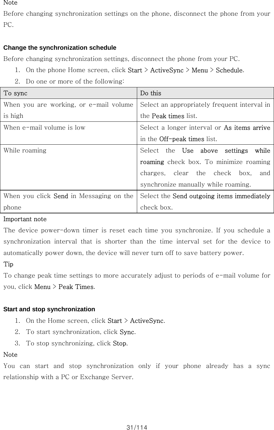 31/114 Note Before changing synchronization settings on the phone, disconnect the phone from your PC.  Change the synchronization schedule Before changing synchronization settings, disconnect the phone from your PC.   1. On the phone Home screen, click Start &gt; ActiveSync &gt; Menu &gt; Schedule.   2. Do one or more of the following: To sync    Do this When  you  are  working,  or  e-mail  volume is high Select an appropriately frequent interval in the Peak times list. When e-mail volume is low  Select a longer interval or As items arrive in the Off-peak times list. While roaming  Select  the  Use  above  settings  while roaming  check  box.  To  minimize  roaming charges,  clear  the  check  box,  and synchronize manually while roaming. When  you  click  Send  in  Messaging  on  the phone Select the Send outgoing items immediately check box. Important note The  device  power-down  timer  is  reset  each  time  you  synchronize.  If  you  schedule  a synchronization  interval  that  is shorter than the time interval set for the device to automatically power down, the device will never turn off to save battery power. Tip To change peak time settings to more accurately adjust to periods of e-mail volume for you, click Menu &gt; Peak Times.  Start and stop synchronization 1. On the Home screen, click Start &gt; ActiveSync. 2. To start synchronization, click Sync. 3. To stop synchronizing, click Stop. Note You  can  start  and  stop  synchronization  only  if  your  phone  already has a sync relationship with a PC or Exchange Server.  