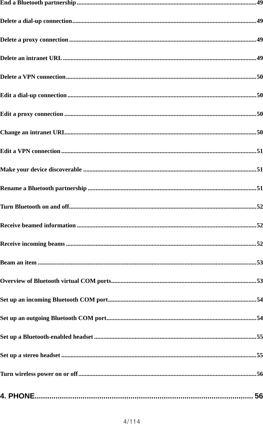 4/114 End a Bluetooth partnership...................................................................................................................49 Delete a dial-up connection......................................................................................................................49 Delete a proxy connection........................................................................................................................49 Delete an intranet URL............................................................................................................................49 Delete a VPN connection..........................................................................................................................50 Edit a dial-up connection.........................................................................................................................50 Edit a proxy connection ...........................................................................................................................50 Change an intranet URL..........................................................................................................................50 Edit a VPN connection.............................................................................................................................51 Make your device discoverable ...............................................................................................................51 Rename a Bluetooth partnership ............................................................................................................51 Turn Bluetooth on and off........................................................................................................................52 Receive beamed information ...................................................................................................................52 Receive incoming beams ..........................................................................................................................52 Beam an item ............................................................................................................................................53 Overview of Bluetooth virtual COM ports.............................................................................................53 Set up an incoming Bluetooth COM port...............................................................................................54 Set up an outgoing Bluetooth COM port................................................................................................54 Set up a Bluetooth-enabled headset........................................................................................................55 Set up a stereo headset .............................................................................................................................55 Turn wireless power on or off..................................................................................................................56 4. PHONE......................................................................................................... 56 