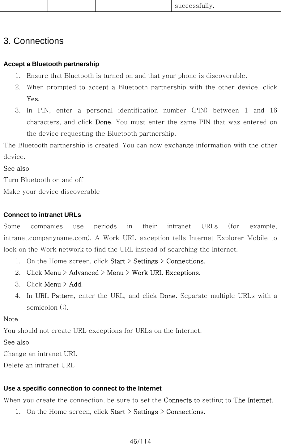 46/114 successfully.   3. Connections  Accept a Bluetooth partnership 1. Ensure that Bluetooth is turned on and that your phone is discoverable. 2. When  prompted  to  accept  a  Bluetooth  partnership  with  the  other  device,  click Yes. 3. In  PIN,  enter  a  personal  identification  number  (PIN)  between  1  and  16 characters, and  click  Done. You must enter the same PIN that was entered on the device requesting the Bluetooth partnership. The Bluetooth partnership is created. You can now exchange information with the other device. See also Turn Bluetooth on and off Make your device discoverable  Connect to intranet URLs Some  companies  use  periods  in  their  intranet  URLs  (for  example, intranet.companyname.com).  A  Work  URL  exception  tells  Internet  Explorer  Mobile  to look on the Work network to find the URL instead of searching the Internet.   1. On the Home screen, click Start &gt; Settings &gt; Connections. 2. Click Menu &gt; Advanced &gt; Menu &gt; Work URL Exceptions. 3. Click Menu &gt; Add. 4. In  URL  Pattern,  enter  the  URL,  and  click  Done.  Separate  multiple URLs  with  a semicolon (;). Note You should not create URL exceptions for URLs on the Internet. See also Change an intranet URL Delete an intranet URL  Use a specific connection to connect to the Internet When you create the connection, be sure to set the Connects to setting to The Internet.   1. On the Home screen, click Start &gt; Settings &gt; Connections. 