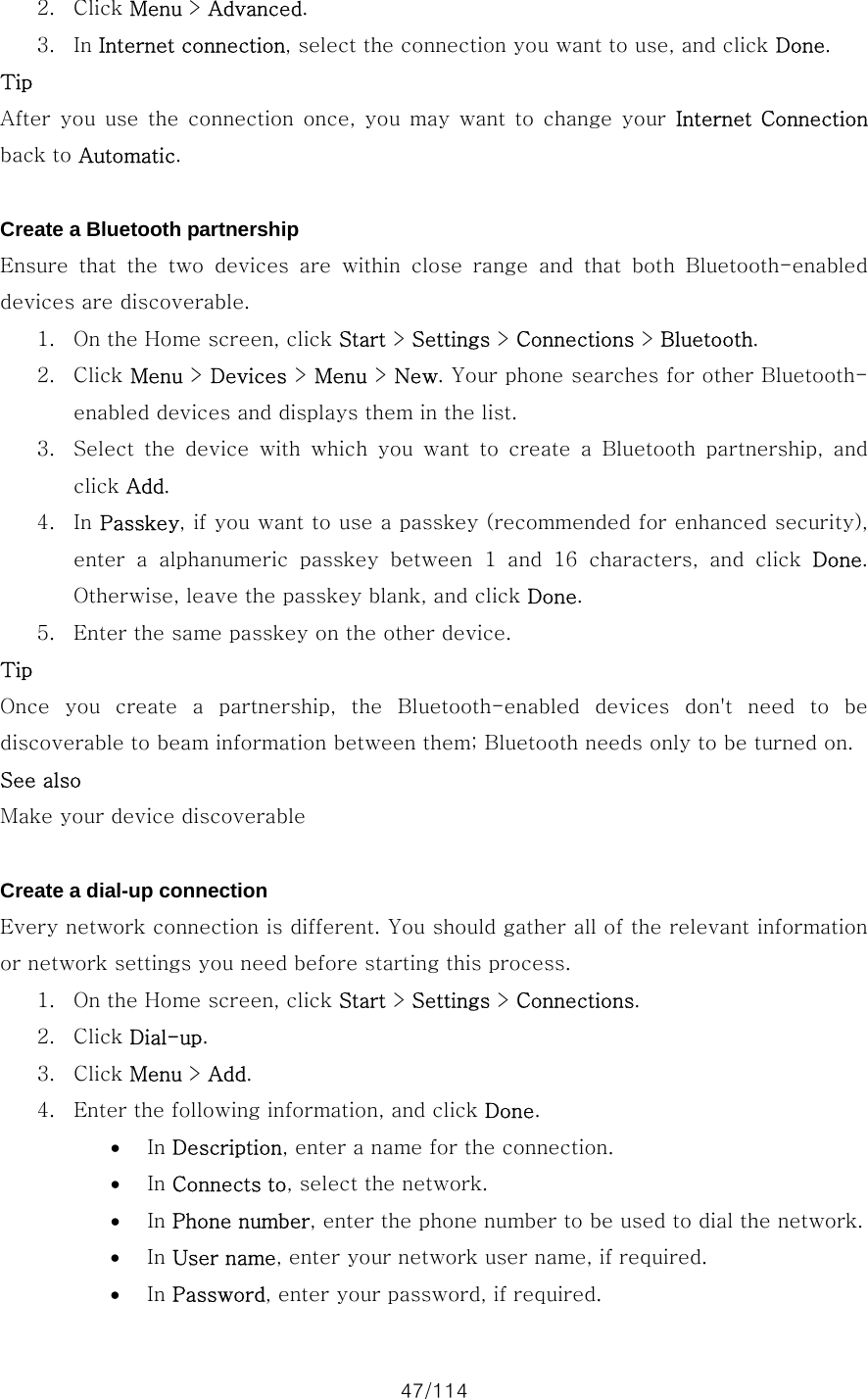 47/114 2. Click Menu &gt; Advanced. 3. In Internet connection, select the connection you want to use, and click Done. Tip After  you use  the  connection  once,  you  may  want  to  change  your  Internet  Connection back to Automatic.  Create a Bluetooth partnership Ensure  that  the  two  devices  are  within  close  range  and  that  both  Bluetooth-enabled devices are discoverable.   1. On the Home screen, click Start &gt; Settings &gt; Connections &gt; Bluetooth. 2. Click Menu &gt; Devices &gt; Menu &gt; New. Your phone searches for other Bluetooth-enabled devices and displays them in the list. 3. Select the device with which you want to create a Bluetooth partnership,  and click Add. 4. In Passkey, if you want to use a passkey (recommended for enhanced security), enter  a  alphanumeric  passkey  between 1  and  16  characters,  and  click  Done. Otherwise, leave the passkey blank, and click Done. 5. Enter the same passkey on the other device. Tip Once  you  create  a  partnership,  the  Bluetooth-enabled  devices  don&apos;t  need  to  be discoverable to beam information between them; Bluetooth needs only to be turned on. See also Make your device discoverable  Create a dial-up connection Every network connection is different. You should gather all of the relevant information or network settings you need before starting this process.   1. On the Home screen, click Start &gt; Settings &gt; Connections. 2. Click Dial-up. 3. Click Menu &gt; Add. 4. Enter the following information, and click Done.   • In Description, enter a name for the connection. • In Connects to, select the network. • In Phone number, enter the phone number to be used to dial the network. • In User name, enter your network user name, if required. • In Password, enter your password, if required. 