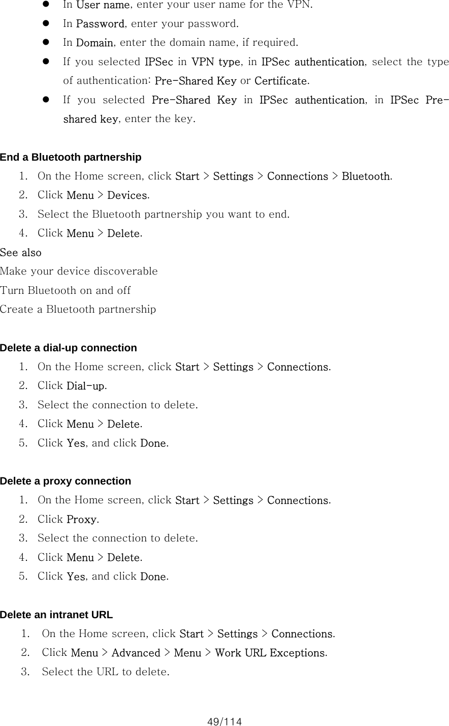 49/114 z In User name, enter your user name for the VPN. z In Password, enter your password. z In Domain, enter the domain name, if required. z If you  selected IPSec in VPN type, in IPSec authentication, select the type of authentication: Pre-Shared Key or Certificate. z If  you  selected  Pre-Shared  Key in IPSec  authentication,  in  IPSec  Pre-shared key, enter the key.  End a Bluetooth partnership 1. On the Home screen, click Start &gt; Settings &gt; Connections &gt; Bluetooth. 2. Click Menu &gt; Devices. 3. Select the Bluetooth partnership you want to end. 4. Click Menu &gt; Delete. See also Make your device discoverable Turn Bluetooth on and off Create a Bluetooth partnership  Delete a dial-up connection 1. On the Home screen, click Start &gt; Settings &gt; Connections. 2. Click Dial-up. 3. Select the connection to delete. 4. Click Menu &gt; Delete. 5. Click Yes, and click Done.  Delete a proxy connection 1. On the Home screen, click Start &gt; Settings &gt; Connections. 2. Click Proxy. 3. Select the connection to delete. 4. Click Menu &gt; Delete. 5. Click Yes, and click Done.  Delete an intranet URL 1. On the Home screen, click Start &gt; Settings &gt; Connections. 2. Click Menu &gt; Advanced &gt; Menu &gt; Work URL Exceptions. 3. Select the URL to delete. 