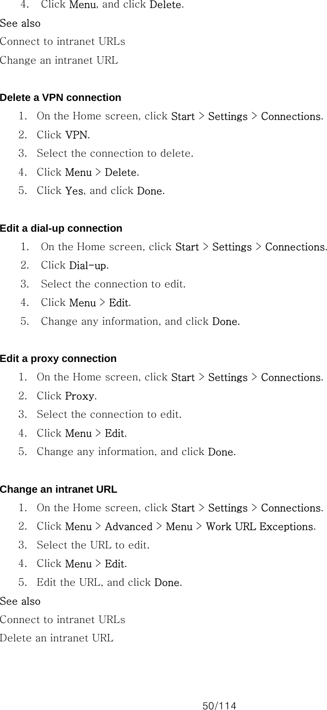 50/114 4. Click Menu, and click Delete. See also Connect to intranet URLs Change an intranet URL  Delete a VPN connection 1. On the Home screen, click Start &gt; Settings &gt; Connections. 2. Click VPN. 3. Select the connection to delete. 4. Click Menu &gt; Delete. 5. Click Yes, and click Done.  Edit a dial-up connection 1. On the Home screen, click Start &gt; Settings &gt; Connections. 2. Click Dial-up. 3. Select the connection to edit. 4. Click Menu &gt; Edit. 5. Change any information, and click Done.  Edit a proxy connection 1. On the Home screen, click Start &gt; Settings &gt; Connections. 2. Click Proxy. 3. Select the connection to edit. 4. Click Menu &gt; Edit. 5. Change any information, and click Done.  Change an intranet URL 1. On the Home screen, click Start &gt; Settings &gt; Connections. 2. Click Menu &gt; Advanced &gt; Menu &gt; Work URL Exceptions. 3. Select the URL to edit. 4. Click Menu &gt; Edit. 5. Edit the URL, and click Done. See also Connect to intranet URLs Delete an intranet URL  