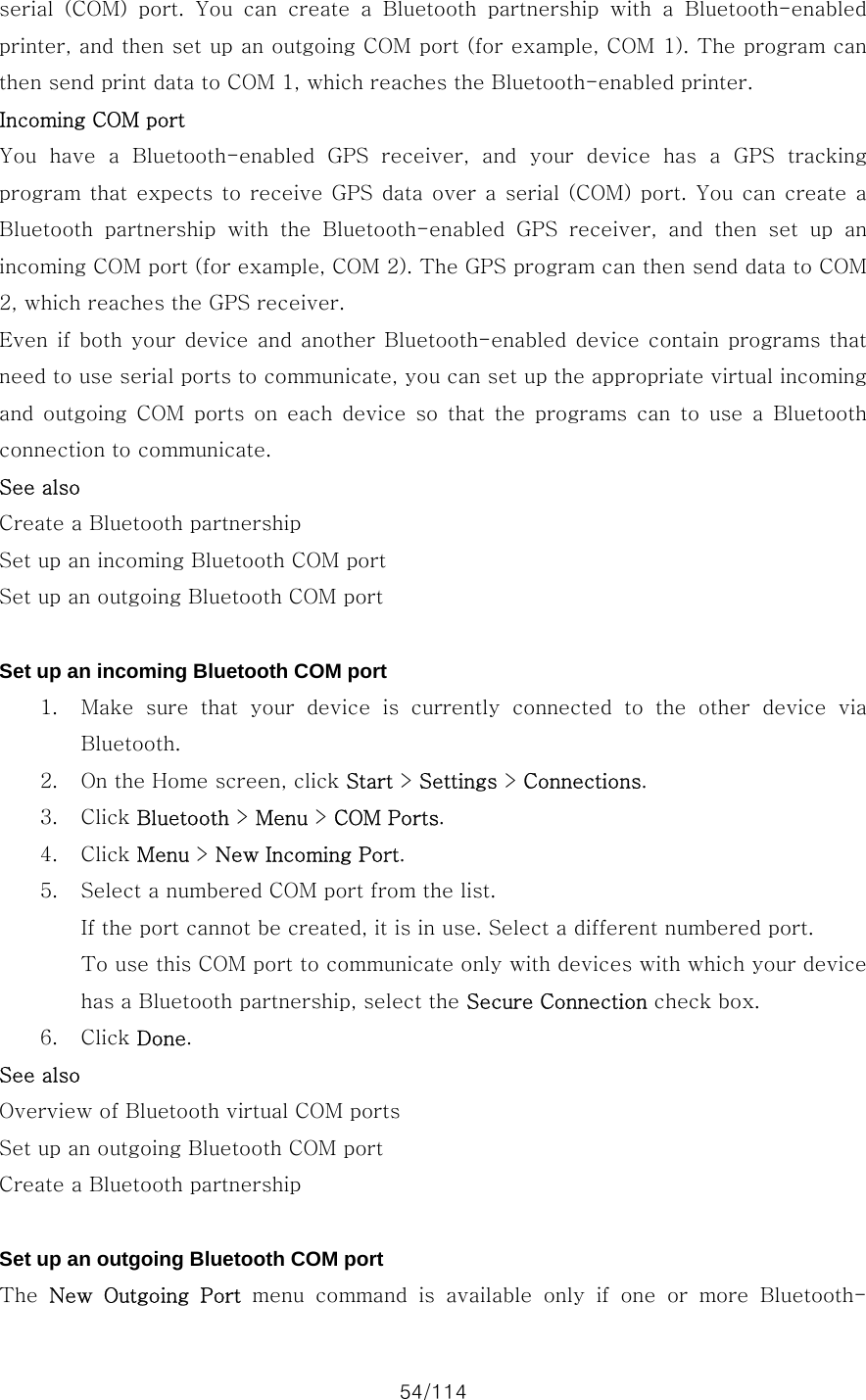 54/114 serial  (COM)  port.  You  can  create  a  Bluetooth  partnership  with  a  Bluetooth-enabled printer, and then set up an outgoing COM port (for example, COM 1). The program can then send print data to COM 1, which reaches the Bluetooth-enabled printer. Incoming COM port You  have  a  Bluetooth-enabled  GPS  receiver,  and  your  device  has  a  GPS  tracking program that  expects to receive GPS  data over a  serial (COM) port.  You can  create a Bluetooth  partnership  with  the  Bluetooth-enabled  GPS  receiver,  and  then  set  up  an incoming COM port (for example, COM 2). The GPS program can then send data to COM 2, which reaches the GPS receiver. Even if  both your  device and another  Bluetooth-enabled device  contain  programs that need to use serial ports to communicate, you can set up the appropriate virtual incoming and outgoing COM ports on each device so that the programs can to use a Bluetooth connection to communicate. See also Create a Bluetooth partnership Set up an incoming Bluetooth COM port Set up an outgoing Bluetooth COM port  Set up an incoming Bluetooth COM port 1. Make sure that your device is currently connected to the other device  via Bluetooth. 2. On the Home screen, click Start &gt; Settings &gt; Connections. 3. Click Bluetooth &gt; Menu &gt; COM Ports. 4. Click Menu &gt; New Incoming Port. 5. Select a numbered COM port from the list.   If the port cannot be created, it is in use. Select a different numbered port.   To use this COM port to communicate only with devices with which your device has a Bluetooth partnership, select the Secure Connection check box.   6. Click Done. See also Overview of Bluetooth virtual COM ports Set up an outgoing Bluetooth COM port Create a Bluetooth partnership  Set up an outgoing Bluetooth COM port The  New  Outgoing  Port menu command is available only if one or more Bluetooth-