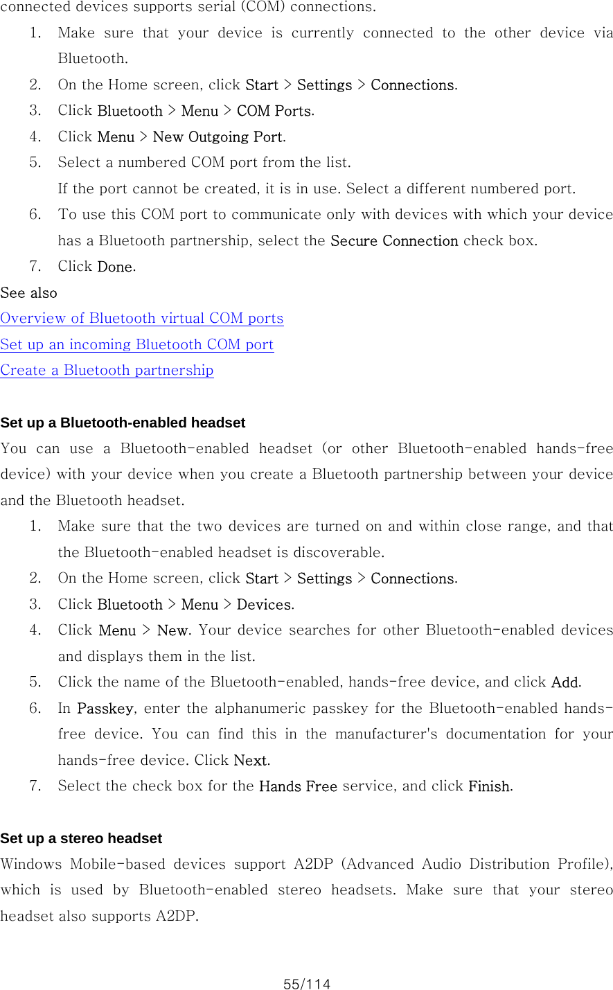 55/114 connected devices supports serial (COM) connections.   1. Make sure that your device is currently connected to the other device  via Bluetooth. 2. On the Home screen, click Start &gt; Settings &gt; Connections. 3. Click Bluetooth &gt; Menu &gt; COM Ports. 4. Click Menu &gt; New Outgoing Port. 5. Select a numbered COM port from the list.   If the port cannot be created, it is in use. Select a different numbered port.   6. To use this COM port to communicate only with devices with which your device has a Bluetooth partnership, select the Secure Connection check box. 7. Click Done. See also Overview of Bluetooth virtual COM ports Set up an incoming Bluetooth COM port Create a Bluetooth partnership  Set up a Bluetooth-enabled headset You  can  use  a  Bluetooth-enabled  headset  (or  other  Bluetooth-enabled  hands-free device) with your device when you create a Bluetooth partnership between your device and the Bluetooth headset.   1. Make sure that the two devices are turned on and within close range, and that the Bluetooth-enabled headset is discoverable.   2. On the Home screen, click Start &gt; Settings &gt; Connections. 3. Click Bluetooth &gt; Menu &gt; Devices. 4. Click Menu &gt; New. Your device searches for other Bluetooth-enabled devices and displays them in the list. 5. Click the name of the Bluetooth-enabled, hands-free device, and click Add. 6. In Passkey, enter the alphanumeric passkey for the Bluetooth-enabled hands-free  device.  You  can  find  this  in  the  manufacturer&apos;s  documentation  for  your hands-free device. Click Next. 7. Select the check box for the Hands Free service, and click Finish.  Set up a stereo headset Windows  Mobile-based  devices  support  A2DP  (Advanced  Audio  Distribution  Profile), which  is  used  by  Bluetooth-enabled  stereo  headsets.  Make  sure  that  your  stereo headset also supports A2DP.   
