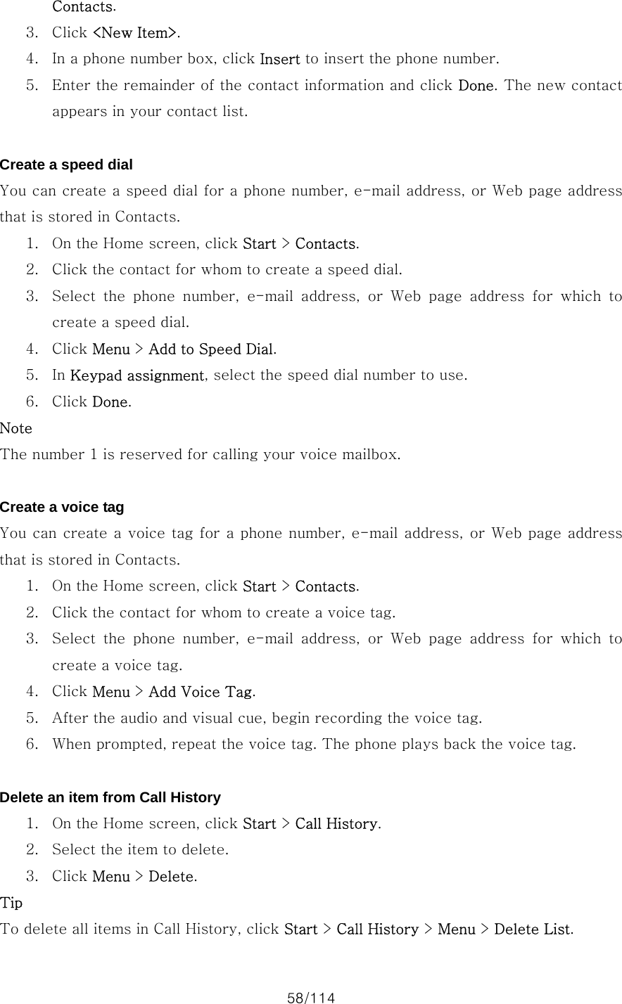 58/114 Contacts. 3. Click &lt;New Item&gt;. 4. In a phone number box, click Insert to insert the phone number. 5. Enter the remainder of the contact information and click Done. The new contact appears in your contact list.  Create a speed dial You can create a speed dial for a phone number, e-mail address, or Web page address that is stored in Contacts.   1. On the Home screen, click Start &gt; Contacts. 2. Click the contact for whom to create a speed dial. 3. Select  the  phone  number,  e-mail  address,  or  Web  page  address  for  which  to create a speed dial. 4. Click Menu &gt; Add to Speed Dial. 5. In Keypad assignment, select the speed dial number to use. 6. Click Done. Note The number 1 is reserved for calling your voice mailbox.  Create a voice tag You can create a voice tag for a phone number, e-mail address,  or Web page address that is stored in Contacts.   1. On the Home screen, click Start &gt; Contacts. 2. Click the contact for whom to create a voice tag. 3. Select  the  phone  number,  e-mail  address,  or  Web  page  address  for  which  to create a voice tag. 4. Click Menu &gt; Add Voice Tag. 5. After the audio and visual cue, begin recording the voice tag. 6. When prompted, repeat the voice tag. The phone plays back the voice tag.  Delete an item from Call History 1. On the Home screen, click Start &gt; Call History. 2. Select the item to delete. 3. Click Menu &gt; Delete. Tip To delete all items in Call History, click Start &gt; Call History &gt; Menu &gt; Delete List. 