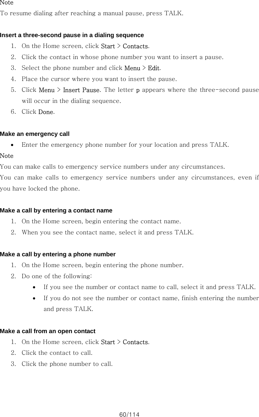 60/114 Note To resume dialing after reaching a manual pause, press TALK.  Insert a three-second pause in a dialing sequence 1. On the Home screen, click Start &gt; Contacts. 2. Click the contact in whose phone number you want to insert a pause. 3. Select the phone number and click Menu &gt; Edit. 4. Place the cursor where you want to insert the pause. 5. Click Menu &gt; Insert Pause. The letter p appears where the three-second pause will occur in the dialing sequence. 6. Click Done.  Make an emergency call • Enter the emergency phone number for your location and press TALK. Note You can make calls to emergency service numbers under any circumstances. You  can  make  calls  to  emergency  service  numbers  under  any  circumstances,  even  if you have locked the phone.  Make a call by entering a contact name 1. On the Home screen, begin entering the contact name. 2. When you see the contact name, select it and press TALK.  Make a call by entering a phone number 1. On the Home screen, begin entering the phone number. 2. Do one of the following:   • If you see the number or contact name to call, select it and press TALK. • If you do not see the number or contact name, finish entering the number and press TALK.  Make a call from an open contact 1. On the Home screen, click Start &gt; Contacts. 2. Click the contact to call. 3. Click the phone number to call.  