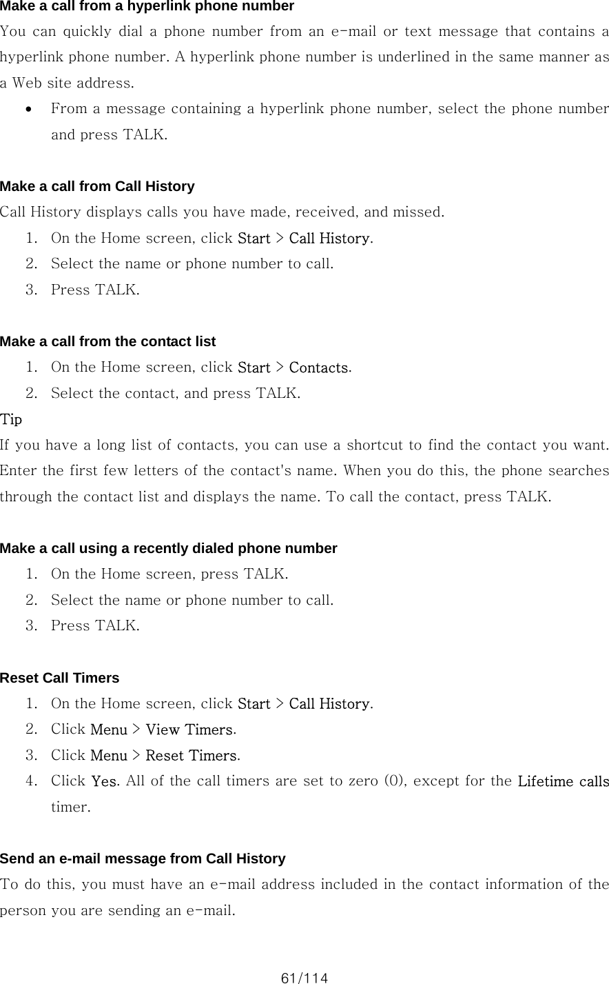 61/114 Make a call from a hyperlink phone number You can quickly dial a phone number from an e-mail or text message  that contains  a hyperlink phone number. A hyperlink phone number is underlined in the same manner as a Web site address.   • From a message containing a hyperlink phone number, select the phone number and press TALK.  Make a call from Call History Call History displays calls you have made, received, and missed.   1. On the Home screen, click Start &gt; Call History. 2. Select the name or phone number to call. 3. Press TALK.  Make a call from the contact list 1. On the Home screen, click Start &gt; Contacts. 2. Select the contact, and press TALK. Tip If you have a long list of contacts, you can use a shortcut to find the contact you want. Enter the first few letters of the contact&apos;s name. When you do this, the phone searches through the contact list and displays the name. To call the contact, press TALK.  Make a call using a recently dialed phone number 1. On the Home screen, press TALK. 2. Select the name or phone number to call. 3. Press TALK.  Reset Call Timers 1. On the Home screen, click Start &gt; Call History. 2. Click Menu &gt; View Timers. 3. Click Menu &gt; Reset Timers. 4. Click Yes. All of the call timers are set to zero (0), except for the Lifetime calls timer.  Send an e-mail message from Call History To do this, you must have an e-mail address included in the contact information of the person you are sending an e-mail.   