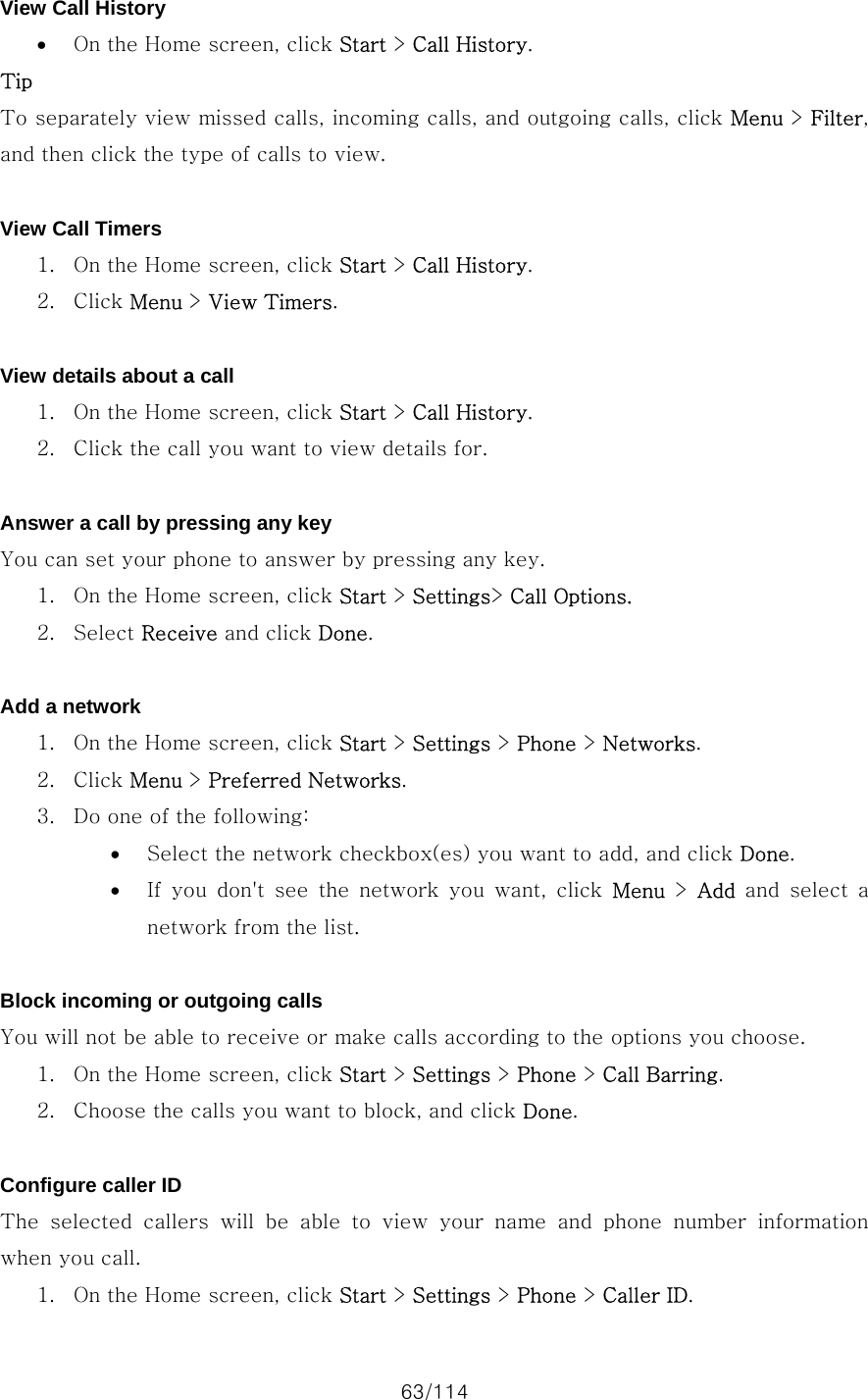 63/114 View Call History • On the Home screen, click Start &gt; Call History. Tip To separately view missed calls, incoming calls, and outgoing calls, click Menu &gt; Filter, and then click the type of calls to view.  View Call Timers 1. On the Home screen, click Start &gt; Call History. 2. Click Menu &gt; View Timers.  View details about a call 1. On the Home screen, click Start &gt; Call History. 2. Click the call you want to view details for.  Answer a call by pressing any key You can set your phone to answer by pressing any key.   1. On the Home screen, click Start &gt; Settings&gt; Call Options. 2. Select Receive and click Done.  Add a network 1. On the Home screen, click Start &gt; Settings &gt; Phone &gt; Networks. 2. Click Menu &gt; Preferred Networks. 3. Do one of the following:   • Select the network checkbox(es) you want to add, and click Done. • If you don&apos;t see the network you want, click Menu &gt; Add and select a network from the list.  Block incoming or outgoing calls You will not be able to receive or make calls according to the options you choose.   1. On the Home screen, click Start &gt; Settings &gt; Phone &gt; Call Barring. 2. Choose the calls you want to block, and click Done.  Configure caller ID The selected callers will be able to view your name and phone number  information when you call.   1. On the Home screen, click Start &gt; Settings &gt; Phone &gt; Caller ID. 
