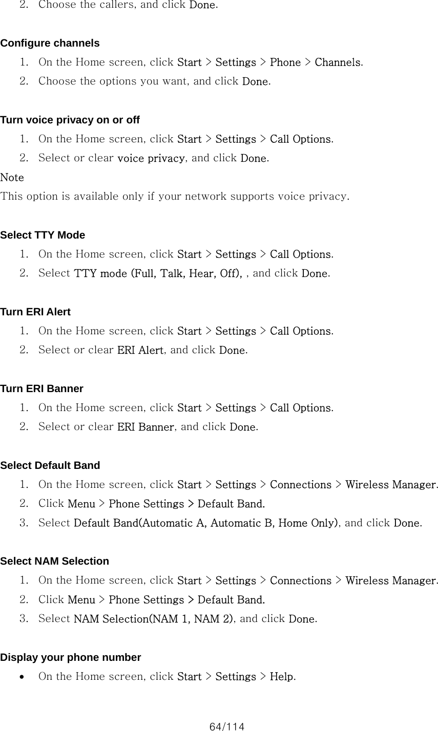 64/114 2. Choose the callers, and click Done.  Configure channels 1. On the Home screen, click Start &gt; Settings &gt; Phone &gt; Channels. 2. Choose the options you want, and click Done.  Turn voice privacy on or off 1. On the Home screen, click Start &gt; Settings &gt; Call Options. 2. Select or clear voice privacy, and click Done. Note This option is available only if your network supports voice privacy.  Select TTY Mode 1. On the Home screen, click Start &gt; Settings &gt; Call Options. 2. Select TTY mode (Full, Talk, Hear, Off), , and click Done.  Turn ERI Alert 1. On the Home screen, click Start &gt; Settings &gt; Call Options. 2. Select or clear ERI Alert, and click Done.  Turn ERI Banner 1. On the Home screen, click Start &gt; Settings &gt; Call Options. 2. Select or clear ERI Banner, and click Done.  Select Default Band 1. On the Home screen, click Start &gt; Settings &gt; Connections &gt; Wireless Manager. 2. Click Menu &gt; Phone Settings &gt; Default Band. 3. Select Default Band(Automatic A, Automatic B, Home Only), and click Done.  Select NAM Selection 1. On the Home screen, click Start &gt; Settings &gt; Connections &gt; Wireless Manager. 2. Click Menu &gt; Phone Settings &gt; Default Band. 3. Select NAM Selection(NAM 1, NAM 2), and click Done.  Display your phone number • On the Home screen, click Start &gt; Settings &gt; Help. 