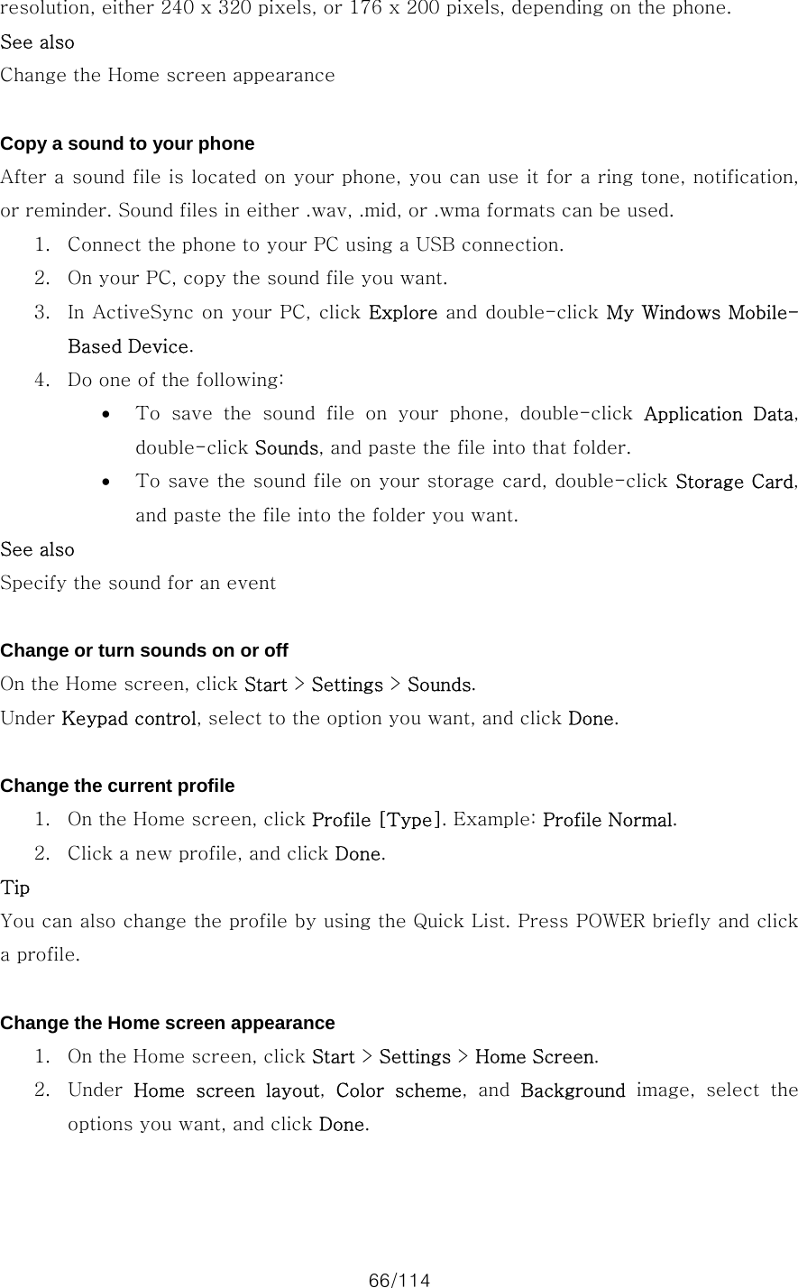 66/114 resolution, either 240 x 320 pixels, or 176 x 200 pixels, depending on the phone.   See also Change the Home screen appearance  Copy a sound to your phone After a sound file is located on your phone, you can use it for a ring tone, notification, or reminder. Sound files in either .wav, .mid, or .wma formats can be used.   1. Connect the phone to your PC using a USB connection. 2. On your PC, copy the sound file you want. 3. In ActiveSync on your PC, click Explore and double-click My Windows Mobile-Based Device. 4. Do one of the following:   • To  save  the  sound  file  on  your  phone,  double-click  Application  Data, double-click Sounds, and paste the file into that folder. • To save the sound file on your storage card, double-click Storage Card, and paste the file into the folder you want. See also Specify the sound for an event  Change or turn sounds on or off On the Home screen, click Start &gt; Settings &gt; Sounds. Under Keypad control, select to the option you want, and click Done.  Change the current profile 1. On the Home screen, click Profile [Type]. Example: Profile Normal. 2. Click a new profile, and click Done. Tip You can also change the profile by using the Quick List. Press POWER briefly and click a profile.  Change the Home screen appearance 1. On the Home screen, click Start &gt; Settings &gt; Home Screen. 2. Under  Home screen layout,  Color  scheme,  and  Background  image,  select  the options you want, and click Done.  