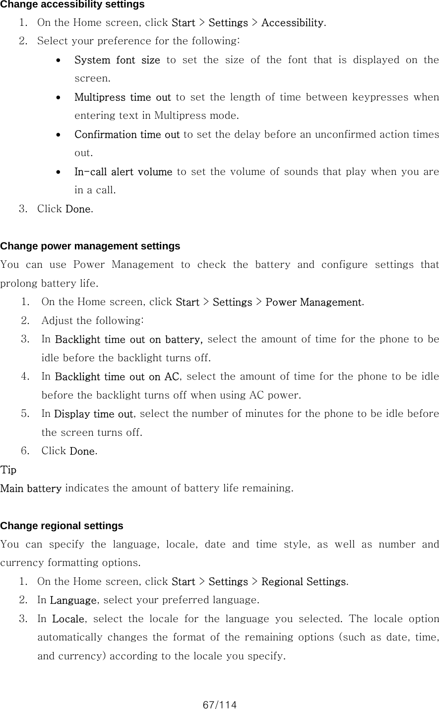67/114 Change accessibility settings 1. On the Home screen, click Start &gt; Settings &gt; Accessibility. 2. Select your preference for the following:   • System  font  size to set the size of the font that is displayed on the screen. • Multipress  time  out  to set  the  length  of  time  between  keypresses  when entering text in Multipress mode. • Confirmation time out to set the delay before an unconfirmed action times out. • In-call alert volume to set the volume of sounds that play when you are in a call. 3. Click Done.  Change power management settings You  can  use  Power  Management  to  check  the  battery  and  configure  settings  that prolong battery life.   1. On the Home screen, click Start &gt; Settings &gt; Power Management. 2. Adjust the following:   3. In Backlight time out on battery, select the amount of time for the phone to be idle before the backlight turns off. 4. In Backlight time out on AC, select the amount of time for the phone to be idle before the backlight turns off when using AC power. 5. In Display time out, select the number of minutes for the phone to be idle before the screen turns off. 6. Click Done. Tip Main battery indicates the amount of battery life remaining.  Change regional settings You  can  specify  the  language,  locale,  date  and  time  style,  as  well  as  number  and currency formatting options.   1. On the Home screen, click Start &gt; Settings &gt; Regional Settings. 2. In Language, select your preferred language. 3. In  Locale, select the locale for the language you selected. The locale option automatically changes  the  format  of  the  remaining  options  (such as date, time, and currency) according to the locale you specify. 
