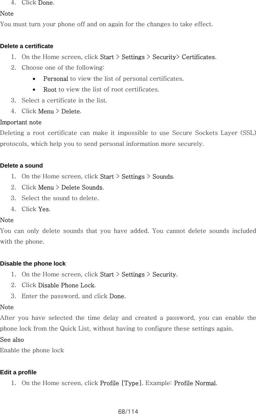 68/114 4. Click Done. Note You must turn your phone off and on again for the changes to take effect.  Delete a certificate 1. On the Home screen, click Start &gt; Settings &gt; Security&gt; Certificates. 2. Choose one of the following:   • Personal to view the list of personal certificates. • Root to view the list of root certificates. 3. Select a certificate in the list. 4. Click Menu &gt; Delete. Important note  Deleting  a  root  certificate  can  make  it  impossible  to  use  Secure  Sockets  Layer  (SSL) protocols, which help you to send personal information more securely.  Delete a sound 1. On the Home screen, click Start &gt; Settings &gt; Sounds. 2. Click Menu &gt; Delete Sounds. 3. Select the sound to delete. 4. Click Yes. Note You  can  only  delete  sounds  that  you  have  added.  You  cannot  delete  sounds  included with the phone.  Disable the phone lock 1. On the Home screen, click Start &gt; Settings &gt; Security. 2. Click Disable Phone Lock. 3. Enter the password, and click Done. Note After  you  have  selected  the  time  delay  and  created  a  password,  you  can  enable  the phone lock from the Quick List, without having to configure these settings again. See also Enable the phone lock  Edit a profile 1. On the Home screen, click Profile [Type]. Example: Profile Normal. 