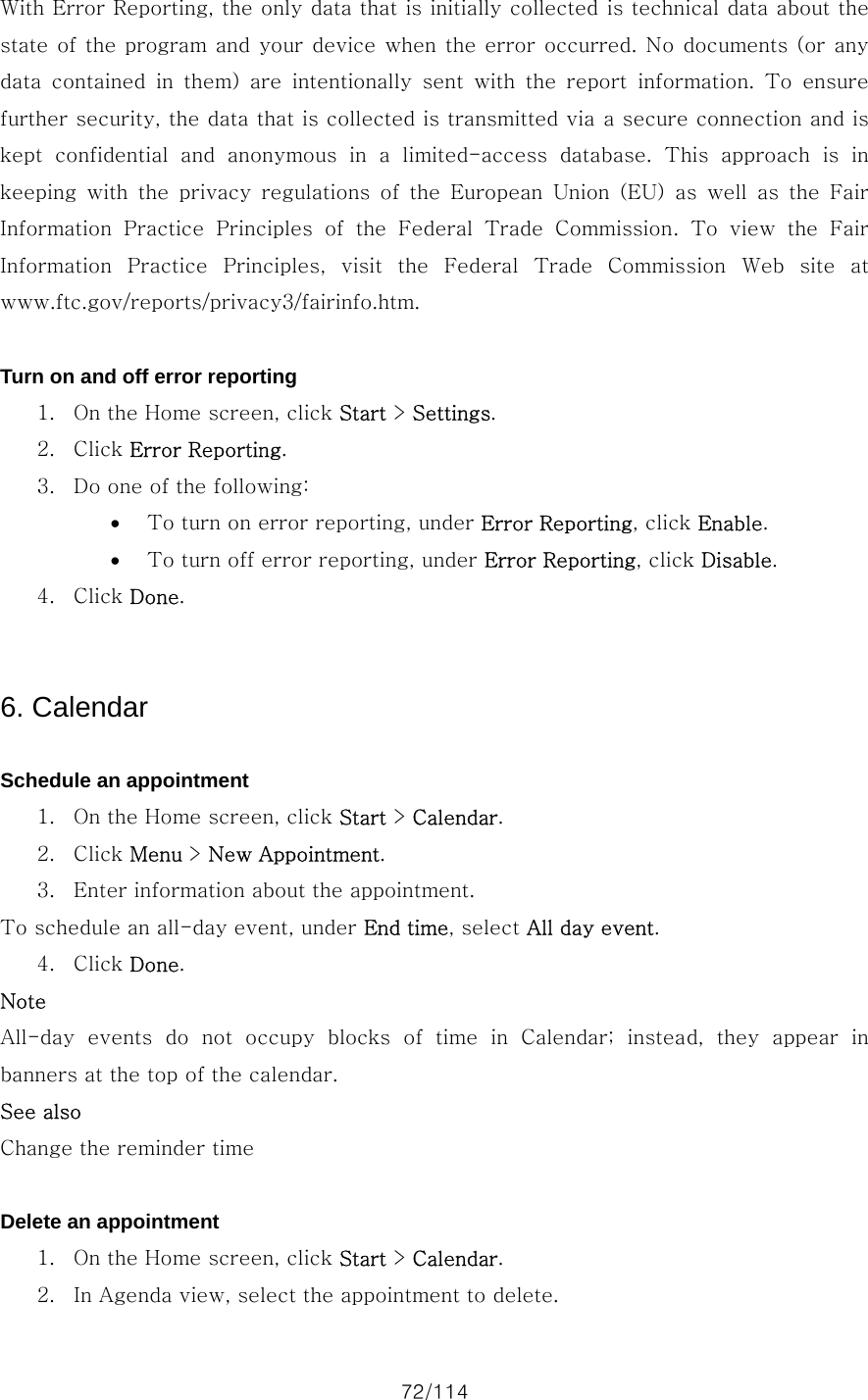 72/114 With Error Reporting, the only data that is initially collected is technical data about the state of the program and your  device when the error occurred. No documents (or any data contained in them) are intentionally sent with the report information.  To  ensure further security, the data that is collected is transmitted via a secure connection and is kept  confidential  and  anonymous  in  a  limited-access  database.  This  approach  is  in keeping with the privacy regulations of the European Union (EU)  as  well  as  the  Fair Information  Practice  Principles  of  the  Federal  Trade  Commission.  To  view  the  Fair Information  Practice  Principles,  visit  the  Federal  Trade  Commission  Web  site  at www.ftc.gov/reports/privacy3/fairinfo.htm.  Turn on and off error reporting 1. On the Home screen, click Start &gt; Settings. 2. Click Error Reporting. 3. Do one of the following:   • To turn on error reporting, under Error Reporting, click Enable. • To turn off error reporting, under Error Reporting, click Disable. 4. Click Done.   6. Calendar  Schedule an appointment 1. On the Home screen, click Start &gt; Calendar. 2. Click Menu &gt; New Appointment. 3. Enter information about the appointment.   To schedule an all-day event, under End time, select All day event.   4. Click Done. Note All-day events do not occupy blocks of time in Calendar; instead,  they  appear  in banners at the top of the calendar. See also Change the reminder time  Delete an appointment 1. On the Home screen, click Start &gt; Calendar. 2. In Agenda view, select the appointment to delete. 