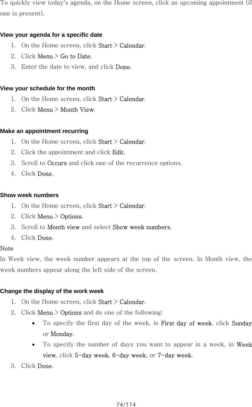 74/114 To quickly view today&apos;s agenda, on the Home screen, click an upcoming appointment (if one is present).  View your agenda for a specific date 1. On the Home screen, click Start &gt; Calendar. 2. Click Menu &gt; Go to Date. 3. Enter the date to view, and click Done.  View your schedule for the month 1. On the Home screen, click Start &gt; Calendar. 2. Click Menu &gt; Month View.  Make an appointment recurring 1. On the Home screen, click Start &gt; Calendar. 2. Click the appointment and click Edit. 3. Scroll to Occurs and click one of the recurrence options. 4. Click Done.  Show week numbers 1. On the Home screen, click Start &gt; Calendar. 2. Click Menu &gt; Options. 3. Scroll to Month view and select Show week numbers. 4. Click Done. Note In  Week view,  the  week  number appears at  the  top  of  the  screen. In Month view, the week numbers appear along the left side of the screen.  Change the display of the work week 1. On the Home screen, click Start &gt; Calendar. 2. Click Menu &gt; Options and do one of the following:   • To specify the first day of the week, in First day of week, click Sunday or Monday. • To specify the number of days you want to appear in a week, in Week view, click 5-day week, 6-day week, or 7-day week. 3. Click Done.  