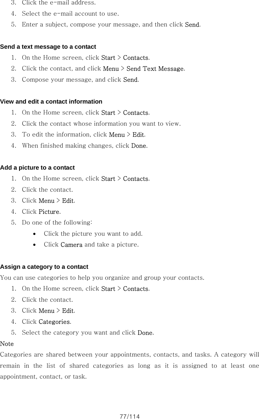77/114 3. Click the e-mail address. 4. Select the e-mail account to use. 5. Enter a subject, compose your message, and then click Send.  Send a text message to a contact 1. On the Home screen, click Start &gt; Contacts. 2. Click the contact, and click Menu &gt; Send Text Message. 3. Compose your message, and click Send.  View and edit a contact information 1. On the Home screen, click Start &gt; Contacts. 2. Click the contact whose information you want to view. 3. To edit the information, click Menu &gt; Edit. 4. When finished making changes, click Done.  Add a picture to a contact 1. On the Home screen, click Start &gt; Contacts. 2. Click the contact. 3. Click Menu &gt; Edit. 4. Click Picture. 5. Do one of the following:   • Click the picture you want to add. • Click Camera and take a picture.  Assign a category to a contact You can use categories to help you organize and group your contacts.   1. On the Home screen, click Start &gt; Contacts. 2. Click the contact. 3. Click Menu &gt; Edit. 4. Click Categories. 5. Select the category you want and click Done. Note Categories are shared between your appointments, contacts, and tasks. A category will remain  in  the  list  of  shared  categories  as  long  as  it  is  assigned  to  at  least  one appointment, contact, or task.  