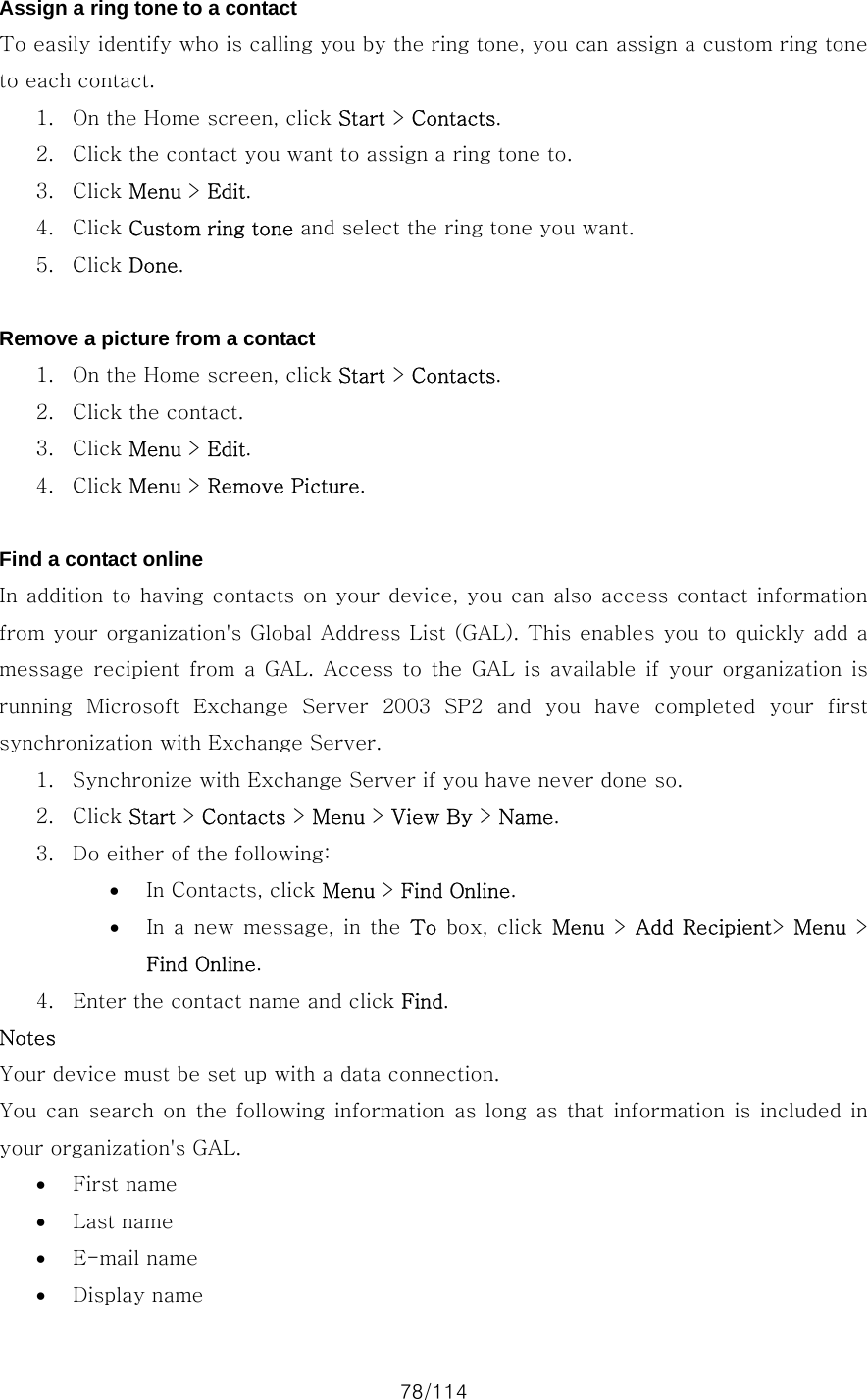 78/114 Assign a ring tone to a contact To easily identify who is calling you by the ring tone, you can assign a custom ring tone to each contact.   1. On the Home screen, click Start &gt; Contacts. 2. Click the contact you want to assign a ring tone to. 3. Click Menu &gt; Edit. 4. Click Custom ring tone and select the ring tone you want. 5. Click Done.  Remove a picture from a contact 1. On the Home screen, click Start &gt; Contacts. 2. Click the contact. 3. Click Menu &gt; Edit. 4. Click Menu &gt; Remove Picture.  Find a contact online In addition to having contacts on your device, you can also access contact information from your organization&apos;s Global Address List (GAL). This enables you to quickly add a message recipient  from  a  GAL.  Access  to  the GAL  is  available  if  your  organization  is running  Microsoft  Exchange  Server  2003  SP2  and  you  have  completed  your  first synchronization with Exchange Server.   1. Synchronize with Exchange Server if you have never done so. 2. Click Start &gt; Contacts &gt; Menu &gt; View By &gt; Name. 3. Do either of the following:   • In Contacts, click Menu &gt; Find Online. • In a new message, in the To box, click Menu &gt; Add Recipient&gt;  Menu &gt; Find Online. 4. Enter the contact name and click Find. Notes Your device must be set up with a data connection. You can search on the following information as long as that information is  included in your organization&apos;s GAL.   • First name • Last name • E-mail name • Display name 
