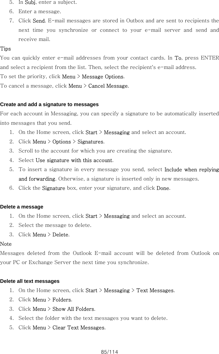 85/114 5. In Subj, enter a subject. 6. Enter a message. 7. Click Send. E-mail messages are stored in Outbox and are sent to recipients the next time you synchronize or connect to your e-mail server and send  and receive mail. Tips You can quickly enter e-mail addresses from your contact cards. In To, press  ENTER and select a recipient from the list. Then, select the recipient&apos;s e-mail address. To set the priority, click Menu &gt; Message Options. To cancel a message, click Menu &gt; Cancel Message.  Create and add a signature to messages For each account in Messaging, you can specify a signature to be automatically inserted into messages that you send.   1. On the Home screen, click Start &gt; Messaging and select an account. 2. Click Menu &gt; Options &gt; Signatures. 3. Scroll to the account for which you are creating the signature. 4. Select Use signature with this account. 5. To insert a signature  in every message you send, select  Include when  replying and forwarding. Otherwise, a signature is inserted only in new messages. 6. Click the Signature box, enter your signature, and click Done.  Delete a message 1. On the Home screen, click Start &gt; Messaging and select an account. 2. Select the message to delete. 3. Click Menu &gt; Delete. Note Messages  deleted  from  the  Outlook  E-mail  account  will  be  deleted from Outlook on your PC or Exchange Server the next time you synchronize.  Delete all text messages 1. On the Home screen, click Start &gt; Messaging &gt; Text Messages. 2. Click Menu &gt; Folders. 3. Click Menu &gt; Show All Folders. 4. Select the folder with the text messages you want to delete. 5. Click Menu &gt; Clear Text Messages. 