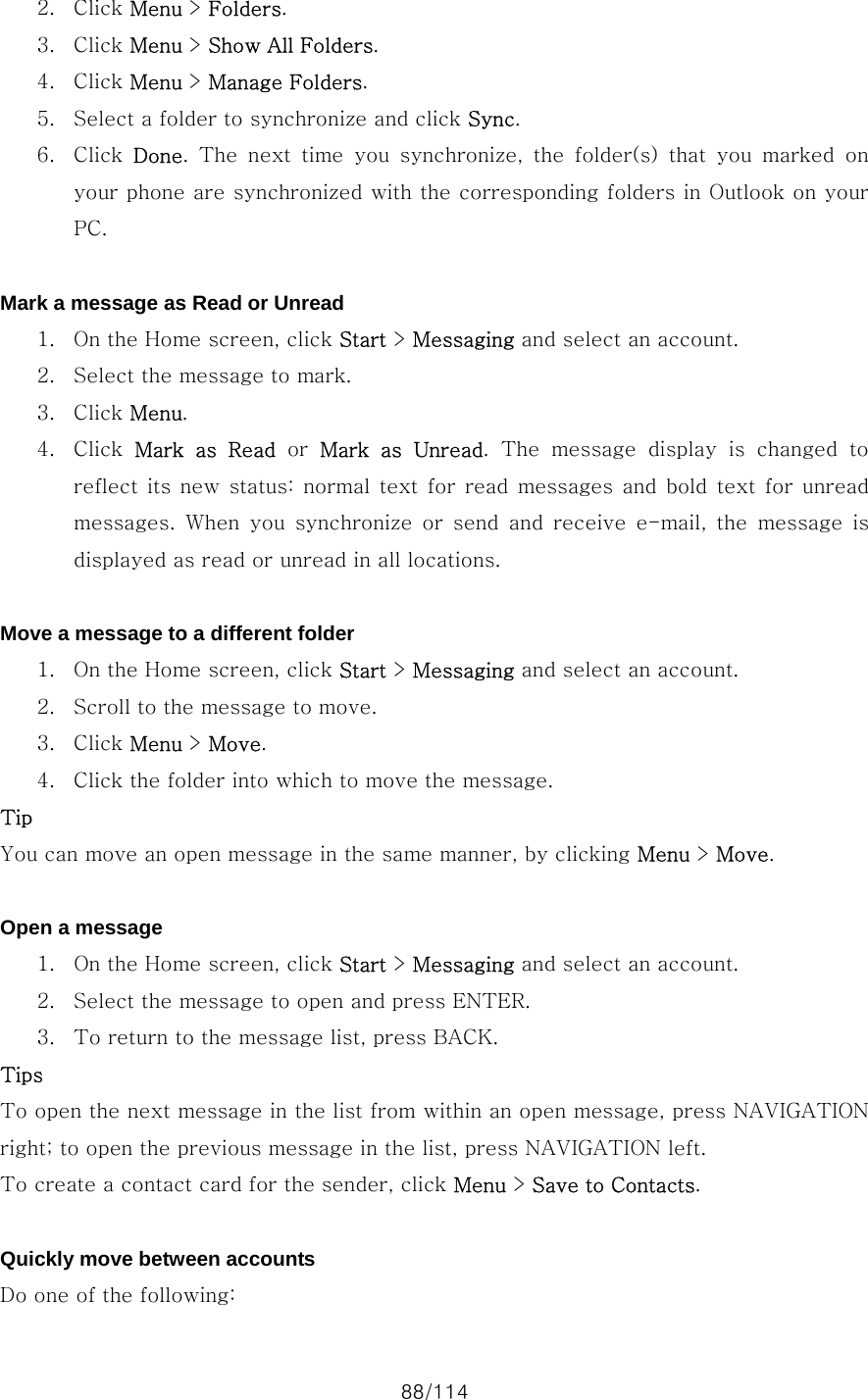 88/114 2. Click Menu &gt; Folders. 3. Click Menu &gt; Show All Folders. 4. Click Menu &gt; Manage Folders. 5. Select a folder to synchronize and click Sync. 6. Click  Done.  The  next  time  you  synchronize,  the  folder(s)  that  you  marked  on your phone are synchronized with the corresponding folders in Outlook on your PC.  Mark a message as Read or Unread 1. On the Home screen, click Start &gt; Messaging and select an account. 2. Select the message to mark. 3. Click Menu. 4. Click  Mark  as  Read or Mark  as  Unread.  The  message  display  is  changed  to reflect  its new  status:  normal  text for  read  messages  and  bold  text  for unread messages. When you synchronize or send and receive e-mail, the message  is displayed as read or unread in all locations.  Move a message to a different folder 1. On the Home screen, click Start &gt; Messaging and select an account. 2. Scroll to the message to move. 3. Click Menu &gt; Move. 4. Click the folder into which to move the message. Tip You can move an open message in the same manner, by clicking Menu &gt; Move.  Open a message 1. On the Home screen, click Start &gt; Messaging and select an account. 2. Select the message to open and press ENTER. 3. To return to the message list, press BACK. Tips To open the next message in the list from within an open message, press NAVIGATION right; to open the previous message in the list, press NAVIGATION left. To create a contact card for the sender, click Menu &gt; Save to Contacts.  Quickly move between accounts Do one of the following:   
