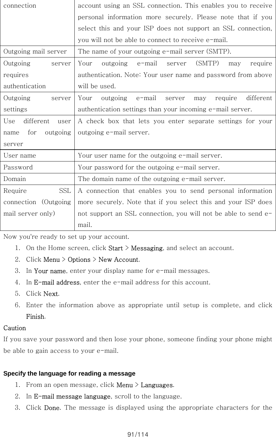 91/114 connection  account using  an  SSL connection.  This  enables  you  to receive personal  information  more  securely.  Please  note  that  if  you select this and your ISP does not support an SSL connection, you will not be able to connect to receive e-mail. Outgoing mail server  The name of your outgoing e-mail server (SMTP). Outgoing  server requires authentication Your outgoing e-mail server (SMTP) may require authentication. Note: Your user name and password from above will be used. Outgoing  server settings Your  outgoing  e-mail  server  may  require  different authentication settings than your incoming e-mail server. Use  different  user name  for  outgoing server A  check  box  that  lets  you  enter  separate  settings  for  your outgoing e-mail server. User name  Your user name for the outgoing e-mail server. Password  Your password for the outgoing e-mail server. Domain  The domain name of the outgoing e-mail server. Require  SSL connection  (Outgoing mail server only) A connection that enables you to send personal information more securely. Note that if you select this and your ISP does not support an SSL connection, you will not be able to send e-mail. Now you&apos;re ready to set up your account.   1. On the Home screen, click Start &gt; Messaging, and select an account. 2. Click Menu &gt; Options &gt; New Account. 3. In Your name, enter your display name for e-mail messages. 4. In E-mail address, enter the e-mail address for this account. 5. Click Next. 6. Enter the information above as appropriate until setup is complete,  and  click Finish. Caution If you save your password and then lose your phone, someone finding your phone might be able to gain access to your e-mail.  Specify the language for reading a message 1. From an open message, click Menu &gt; Languages. 2. In E-mail message language, scroll to the language. 3. Click  Done. The  message is  displayed using the  appropriate characters for the 