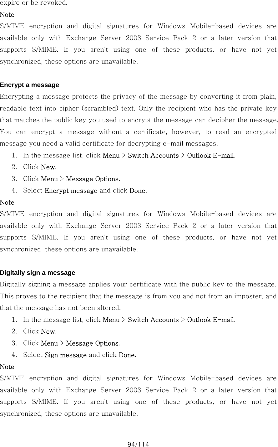 94/114 expire or be revoked. Note S/MIME  encryption  and  digital  signatures  for  Windows  Mobile-based  devices  are available  only  with  Exchange  Server  2003  Service  Pack  2  or  a  later  version  that supports S/MIME. If you aren&apos;t using one of these products, or have not yet synchronized, these options are unavailable.  Encrypt a message Encrypting a message protects the privacy of the message by converting it from plain, readable text into  cipher (scrambled) text.  Only the  recipient  who  has  the private key that matches the public key you used to encrypt the message can decipher the message. You can encrypt a message without a certificate, however, to read  an  encrypted message you need a valid certificate for decrypting e-mail messages.   1. In the message list, click Menu &gt; Switch Accounts &gt; Outlook E-mail. 2. Click New. 3. Click Menu &gt; Message Options. 4. Select Encrypt message and click Done. Note S/MIME  encryption  and  digital  signatures  for  Windows  Mobile-based  devices  are available  only  with  Exchange  Server  2003  Service  Pack  2  or  a  later  version  that supports S/MIME. If you aren&apos;t using one of these products, or have not yet synchronized, these options are unavailable.  Digitally sign a message Digitally signing a message applies your certificate with the public key to the message. This proves to the recipient that the message is from you and not from an imposter, and that the message has not been altered.   1. In the message list, click Menu &gt; Switch Accounts &gt; Outlook E-mail. 2. Click New. 3. Click Menu &gt; Message Options. 4. Select Sign message and click Done. Note S/MIME  encryption  and  digital  signatures  for  Windows  Mobile-based  devices  are available  only  with  Exchange  Server  2003  Service  Pack  2  or  a  later  version  that supports S/MIME. If you aren&apos;t using one of these products, or have not yet synchronized, these options are unavailable. 