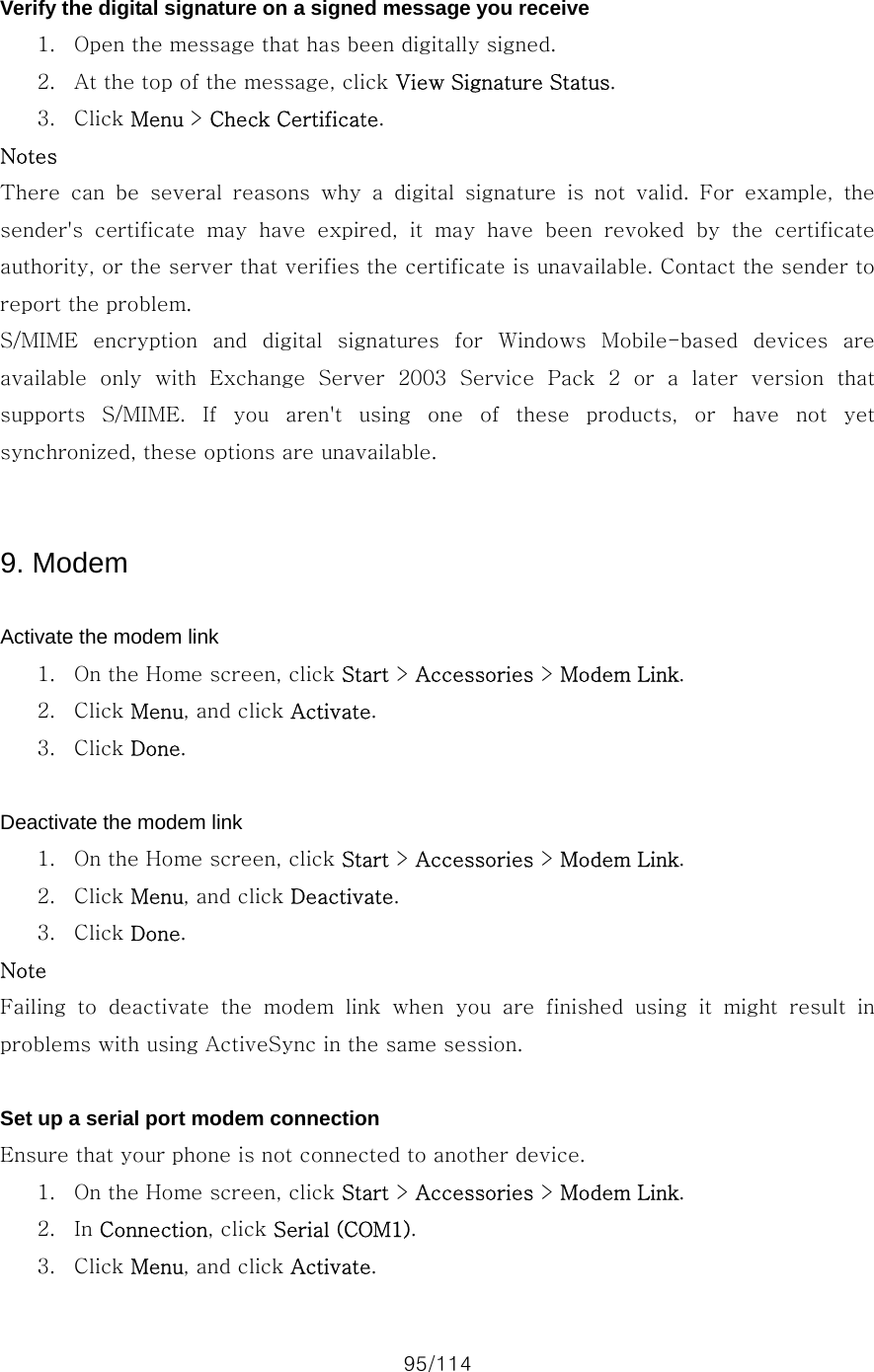 95/114  Verify the digital signature on a signed message you receive 1. Open the message that has been digitally signed. 2. At the top of the message, click View Signature Status. 3. Click Menu &gt; Check Certificate. Notes There  can  be  several  reasons  why  a  digital  signature  is  not  valid.  For  example,  the sender&apos;s  certificate  may  have  expired,  it  may  have  been  revoked  by  the  certificate authority, or the server that verifies the certificate is unavailable. Contact the sender to report the problem. S/MIME  encryption  and  digital  signatures  for  Windows  Mobile-based  devices  are available  only  with  Exchange  Server  2003  Service  Pack  2  or  a  later  version  that supports S/MIME. If you aren&apos;t using one of these products, or have not yet synchronized, these options are unavailable.   9. Modem  Activate the modem link 1. On the Home screen, click Start &gt; Accessories &gt; Modem Link. 2. Click Menu, and click Activate. 3. Click Done.  Deactivate the modem link 1. On the Home screen, click Start &gt; Accessories &gt; Modem Link. 2. Click Menu, and click Deactivate. 3. Click Done. Note Failing  to  deactivate  the  modem  link  when  you  are  finished  using  it  might  result  in problems with using ActiveSync in the same session.  Set up a serial port modem connection Ensure that your phone is not connected to another device.   1. On the Home screen, click Start &gt; Accessories &gt; Modem Link. 2. In Connection, click Serial (COM1). 3. Click Menu, and click Activate. 