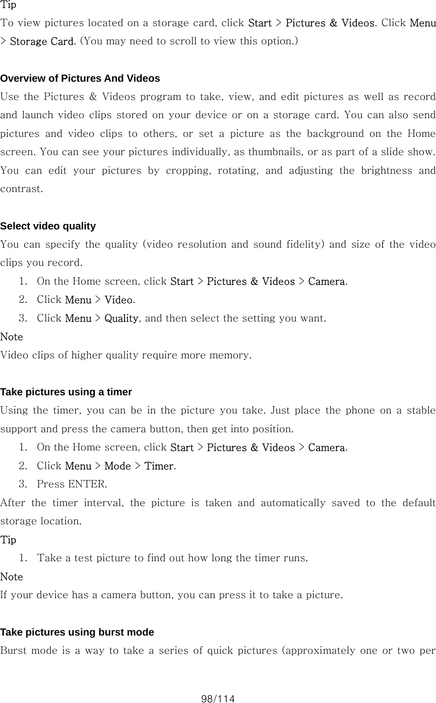 98/114 Tip To view pictures located on a storage card, click Start &gt; Pictures &amp; Videos. Click Menu &gt; Storage Card. (You may need to scroll to view this option.)  Overview of Pictures And Videos Use the  Pictures &amp; Videos  program to take,  view, and edit pictures as well as  record and launch video clips  stored on  your device or  on a storage  card. You can also send pictures and video clips to others, or set a picture as the background on the Home screen. You can see your pictures individually, as thumbnails, or as part of a slide show. You  can  edit  your  pictures  by  cropping,  rotating,  and  adjusting the brightness and contrast.  Select video quality You can  specify the  quality  (video  resolution and  sound fidelity) and size of the video clips you record.   1. On the Home screen, click Start &gt; Pictures &amp; Videos &gt; Camera. 2. Click Menu &gt; Video. 3. Click Menu &gt; Quality, and then select the setting you want. Note Video clips of higher quality require more memory.  Take pictures using a timer Using the timer, you can be in the picture you take. Just place the phone on a stable support and press the camera button, then get into position.   1. On the Home screen, click Start &gt; Pictures &amp; Videos &gt; Camera. 2. Click Menu &gt; Mode &gt; Timer. 3. Press ENTER.   After  the  timer  interval,  the  picture  is  taken  and  automatically  saved  to  the  default storage location.   Tip  1. Take a test picture to find out how long the timer runs. Note If your device has a camera button, you can press it to take a picture.  Take pictures using burst mode Burst mode is a  way  to take a series of quick pictures (approximately  one or two per 