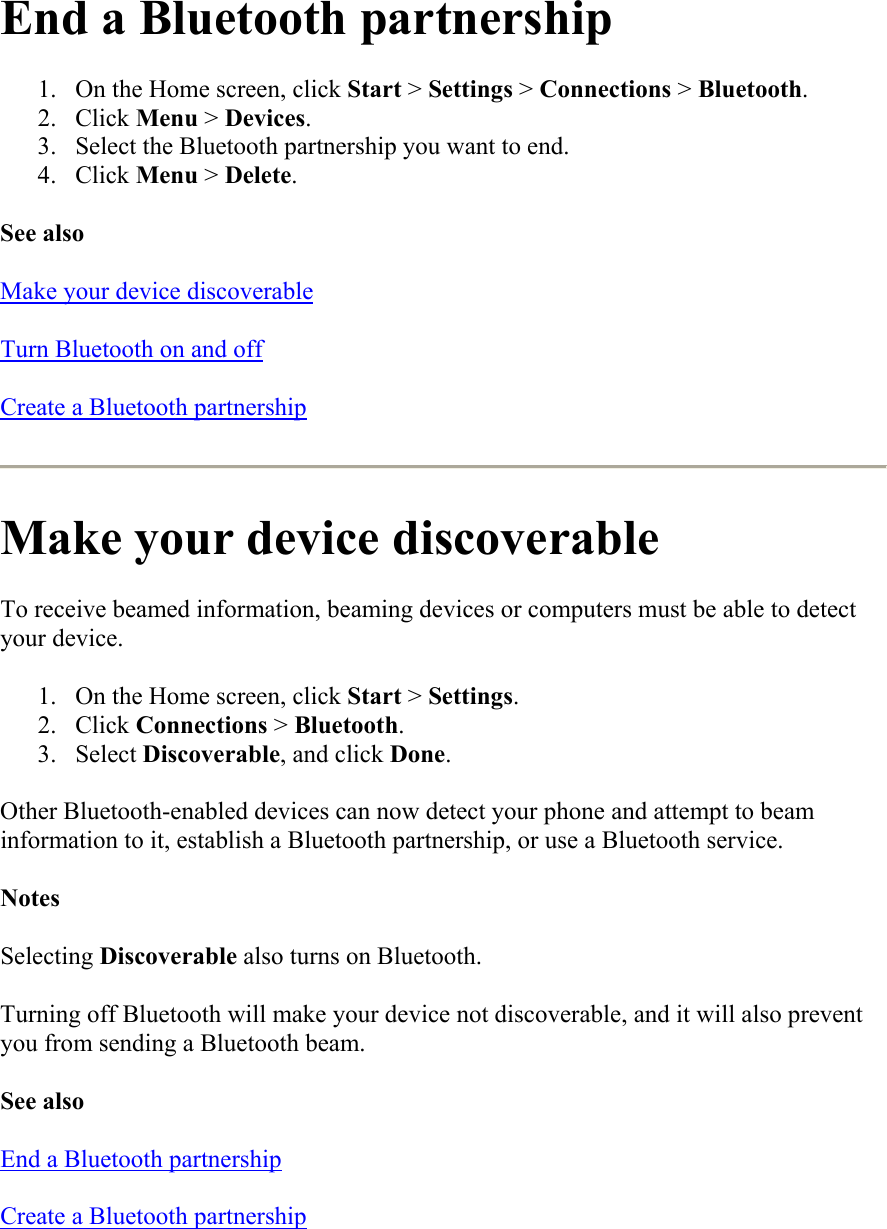 End a Bluetooth partnership 1.  On the Home screen, click Start &gt; Settings &gt; Connections &gt; Bluetooth. 2. Click Menu &gt; Devices. 3.  Select the Bluetooth partnership you want to end. 4. Click Menu &gt; Delete. See also Make your device discoverable Turn Bluetooth on and off Create a Bluetooth partnership  Make your device discoverable To receive beamed information, beaming devices or computers must be able to detect your device.  1.  On the Home screen, click Start &gt; Settings. 2. Click Connections &gt; Bluetooth. 3. Select Discoverable, and click Done. Other Bluetooth-enabled devices can now detect your phone and attempt to beam information to it, establish a Bluetooth partnership, or use a Bluetooth service. Notes Selecting Discoverable also turns on Bluetooth. Turning off Bluetooth will make your device not discoverable, and it will also prevent you from sending a Bluetooth beam. See also End a Bluetooth partnership Create a Bluetooth partnership 