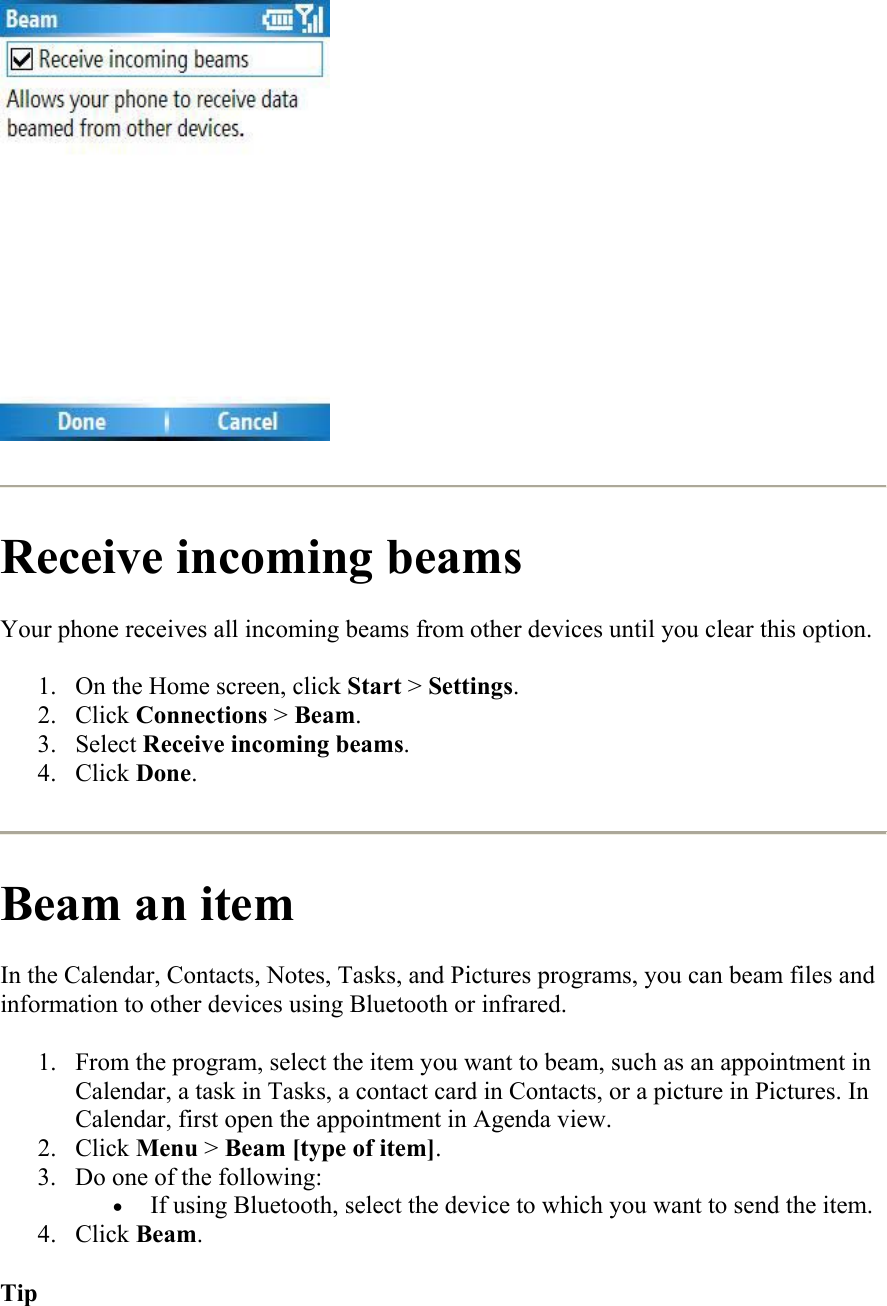   Receive incoming beams Your phone receives all incoming beams from other devices until you clear this option.  1.  On the Home screen, click Start &gt; Settings. 2. Click Connections &gt; Beam. 3. Select Receive incoming beams. 4. Click Done.  Beam an item In the Calendar, Contacts, Notes, Tasks, and Pictures programs, you can beam files and information to other devices using Bluetooth or infrared.  1.  From the program, select the item you want to beam, such as an appointment in Calendar, a task in Tasks, a contact card in Contacts, or a picture in Pictures. In Calendar, first open the appointment in Agenda view. 2. Click Menu &gt; Beam [type of item]. 3.  Do one of the following:  •  If using Bluetooth, select the device to which you want to send the item. 4. Click Beam. Tip 