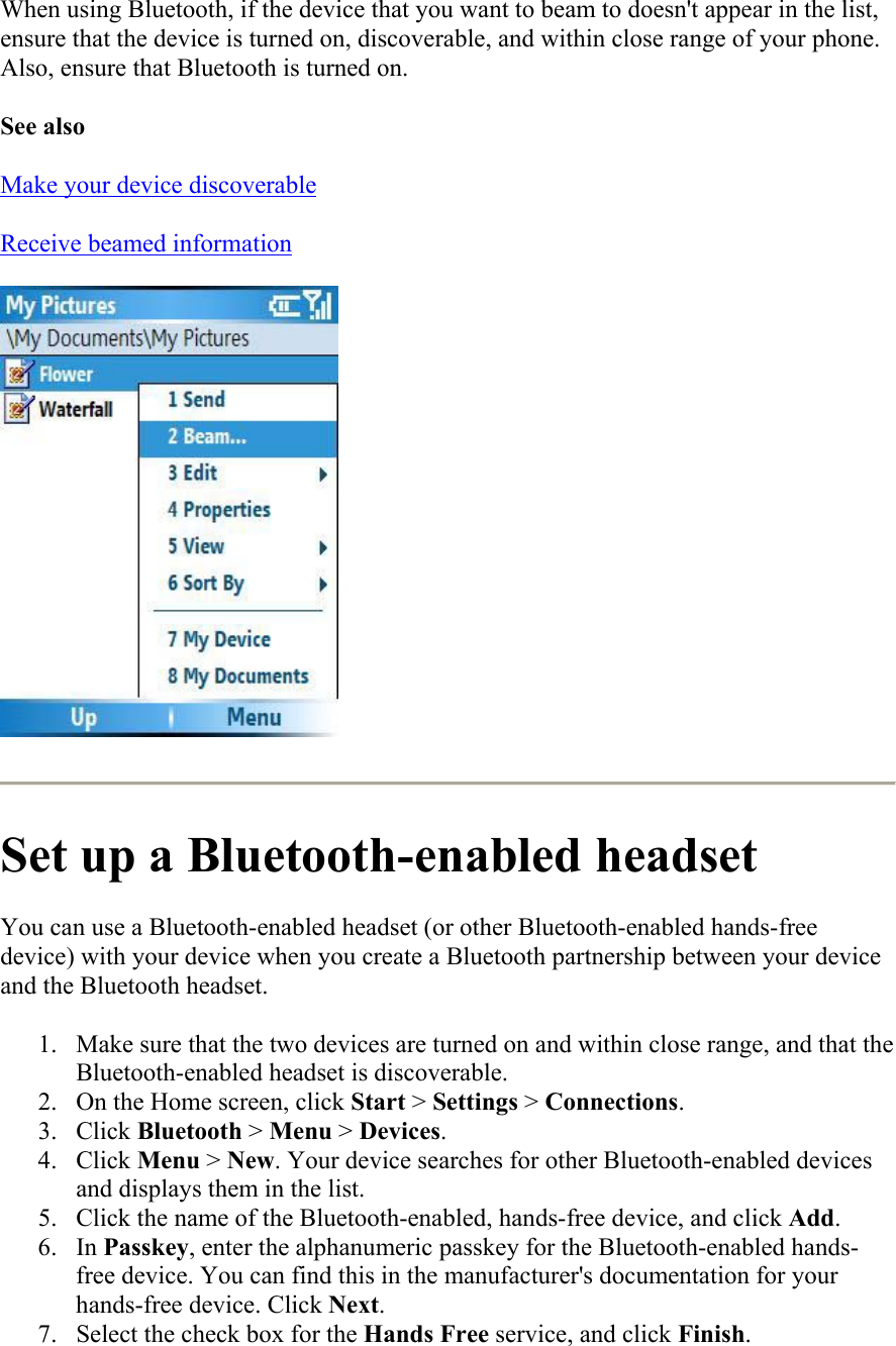 When using Bluetooth, if the device that you want to beam to doesn&apos;t appear in the list, ensure that the device is turned on, discoverable, and within close range of your phone. Also, ensure that Bluetooth is turned on. See also Make your device discoverable Receive beamed information   Set up a Bluetooth-enabled headset You can use a Bluetooth-enabled headset (or other Bluetooth-enabled hands-free device) with your device when you create a Bluetooth partnership between your device and the Bluetooth headset.  1.  Make sure that the two devices are turned on and within close range, and that the Bluetooth-enabled headset is discoverable.  2.  On the Home screen, click Start &gt; Settings &gt; Connections. 3. Click Bluetooth &gt; Menu &gt; Devices. 4. Click Menu &gt; New. Your device searches for other Bluetooth-enabled devices and displays them in the list. 5.  Click the name of the Bluetooth-enabled, hands-free device, and click Add. 6. In Passkey, enter the alphanumeric passkey for the Bluetooth-enabled hands-free device. You can find this in the manufacturer&apos;s documentation for your hands-free device. Click Next. 7.  Select the check box for the Hands Free service, and click Finish. 