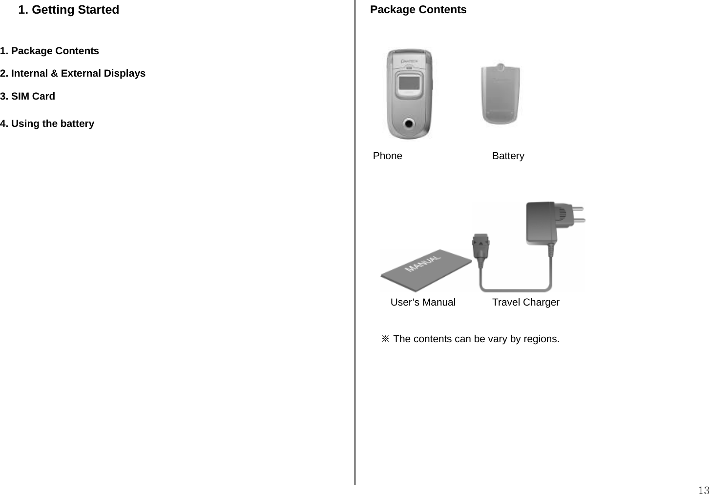 13 1. Getting Started  1. Package Contents 2. Internal &amp; External Displays 3. SIM Card 4. Using the battery                    Package Contents          Phone       Battery     User’s Manual   Travel Charger  ※ The contents can be vary by regions.         