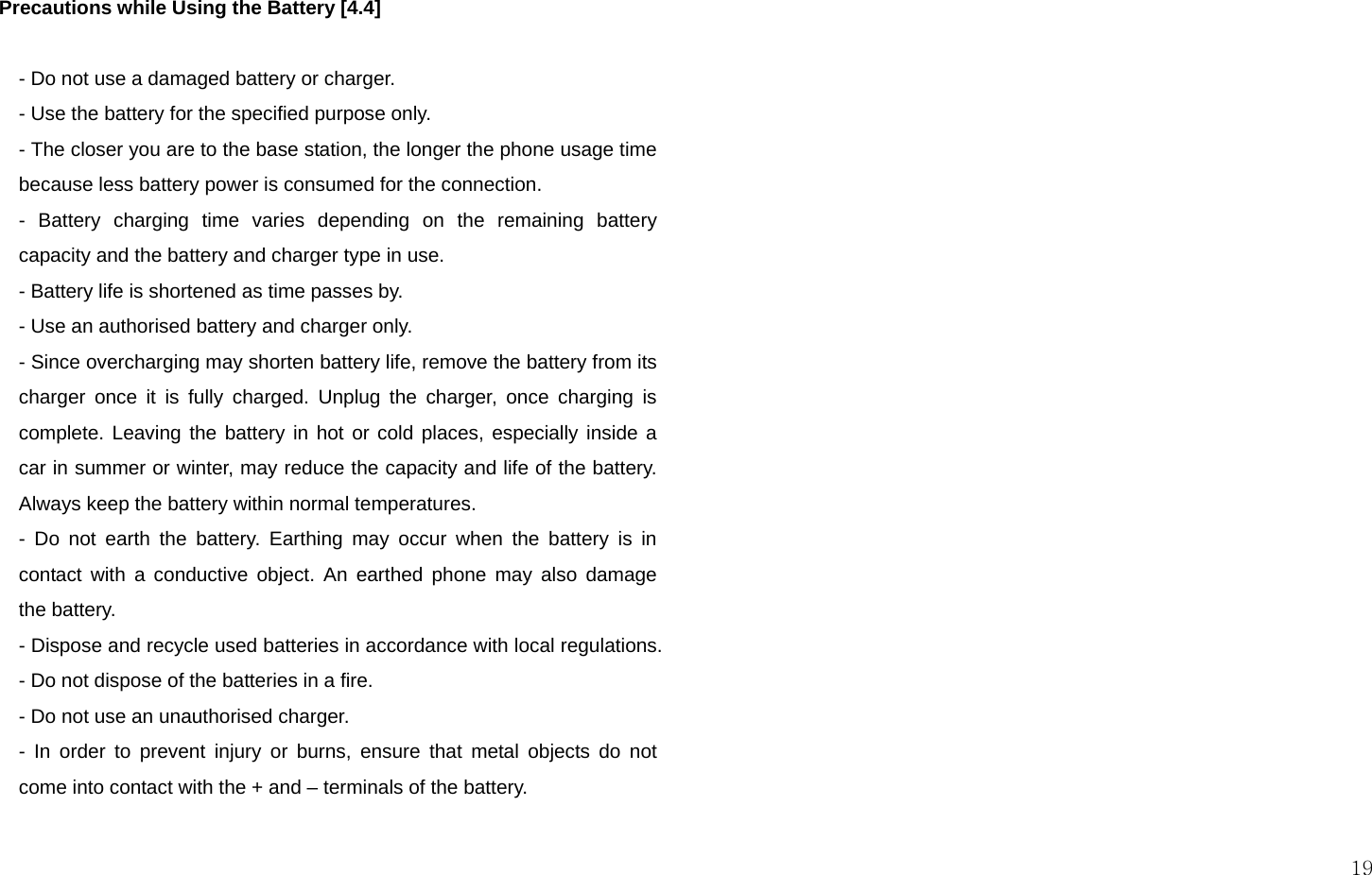  19   Precautions while Using the Battery [4.4]  - Do not use a damaged battery or charger. - Use the battery for the specified purpose only. - The closer you are to the base station, the longer the phone usage time because less battery power is consumed for the connection. - Battery charging time varies depending on the remaining battery capacity and the battery and charger type in use. - Battery life is shortened as time passes by. - Use an authorised battery and charger only.  - Since overcharging may shorten battery life, remove the battery from its charger once it is fully charged. Unplug the charger, once charging is complete. Leaving the battery in hot or cold places, especially inside a car in summer or winter, may reduce the capacity and life of the battery.  Always keep the battery within normal temperatures.  - Do not earth the battery. Earthing may occur when the battery is in contact with a conductive object. An earthed phone may also damage the battery.  - Dispose and recycle used batteries in accordance with local regulations. - Do not dispose of the batteries in a fire.  - Do not use an unauthorised charger.  - In order to prevent injury or burns, ensure that metal objects do not come into contact with the + and – terminals of the battery.  