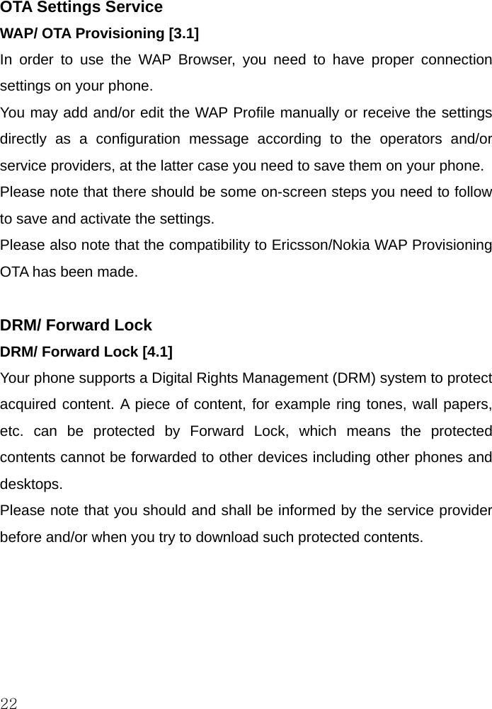  22 OTA Settings Service WAP/ OTA Provisioning [3.1] In order to use the WAP Browser, you need to have proper connection settings on your phone.  You may add and/or edit the WAP Profile manually or receive the settings directly as a configuration message according to the operators and/or service providers, at the latter case you need to save them on your phone. Please note that there should be some on-screen steps you need to follow to save and activate the settings. Please also note that the compatibility to Ericsson/Nokia WAP Provisioning OTA has been made.     DRM/ Forward Lock DRM/ Forward Lock [4.1] Your phone supports a Digital Rights Management (DRM) system to protect acquired content. A piece of content, for example ring tones, wall papers, etc. can be protected by Forward Lock, which means the protected contents cannot be forwarded to other devices including other phones and desktops.  Please note that you should and shall be informed by the service provider before and/or when you try to download such protected contents.       