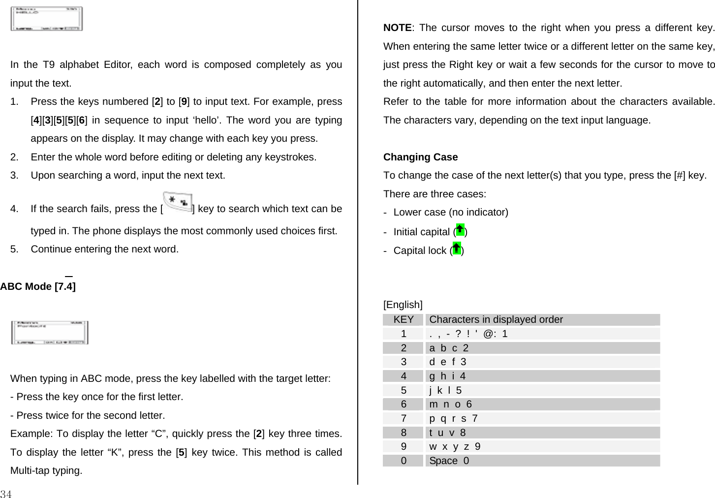  34   In the T9 alphabet Editor, each word is composed completely as you input the text. 1.  Press the keys numbered [2] to [9] to input text. For example, press [4][3][5][5][6] in sequence to input ‘hello’. The word you are typing appears on the display. It may change with each key you press. 2.  Enter the whole word before editing or deleting any keystrokes. 3.  Upon searching a word, input the next text. 4.  If the search fails, press the [ ] key to search which text can be typed in. The phone displays the most commonly used choices first. 5.  Continue entering the next word.  ABC Mode [7.4]    When typing in ABC mode, press the key labelled with the target letter: - Press the key once for the first letter. - Press twice for the second letter. Example: To display the letter “C”, quickly press the [2] key three times. To display the letter “K”, press the [5] key twice. This method is called Multi-tap typing.  NOTE: The cursor moves to the right when you press a different key. When entering the same letter twice or a different letter on the same key, just press the Right key or wait a few seconds for the cursor to move to the right automatically, and then enter the next letter.  Refer to the table for more information about the characters available. The characters vary, depending on the text input language.   Changing Case To change the case of the next letter(s) that you type, press the [#] key.  There are three cases: -  Lower case (no indicator) -  Initial capital ( ) -  Capital lock ( )   [English] KEY  Characters in displayed order 1  .  ,  -  ?  !  &apos;  @:  1 2  a  b  c  2 3  d  e  f  3 4  g  h  i  4 5  j  k  l  5 6  m  n  o  6 7  p  q  r  s  7 8  t  u  v  8 9  w  x  y  z  9 0  Space  0  