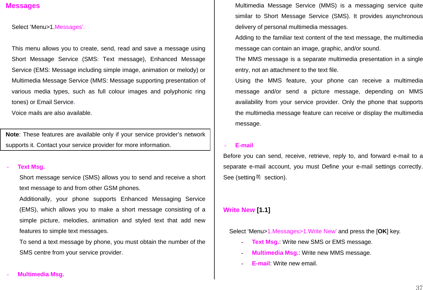  37 Messages  Select ‘Menu&gt;1.Messages’.  This menu allows you to create, send, read and save a message using Short Message Service (SMS: Text message), Enhanced Message Service (EMS: Message including simple image, animation or melody) or Multimedia Message Service (MMS: Message supporting presentation of various media types, such as full colour images and polyphonic ring tones) or Email Service.  Voice mails are also available.  Note: These features are available only if your service provider’s network supports it. Contact your service provider for more information.  - Text Msg.  Short message service (SMS) allows you to send and receive a short text message to and from other GSM phones.  Additionally, your phone supports Enhanced Messaging Service (EMS), which allows you to make a short message consisting of a simple picture, melodies, animation and styled text that add new features to simple text messages. To send a text message by phone, you must obtain the number of the SMS centre from your service provider.  - Multimedia Msg. Multimedia Message Service (MMS) is a messaging service quite similar to Short Message Service (SMS). It provides asynchronous delivery of personal multimedia messages. Adding to the familiar text content of the text message, the multimedia message can contain an image, graphic, and/or sound.  The MMS message is a separate multimedia presentation in a single entry, not an attachment to the text file.  Using the MMS feature, your phone can receive a multimedia message and/or send a picture message, depending on MMS availability from your service provider. Only the phone that supports the multimedia message feature can receive or display the multimedia message.  - E-mail Before you can send, receive, retrieve, reply to, and forward e-mail to a separate e-mail account, you must Define your e-mail settings correctly. See (setting쪽  section).   Write New [1.1]  Select ‘Menu&gt;1.Messages&gt;1.Write New’ and press the [OK] key. - Text Msg.: Write new SMS or EMS message. - Multimedia Msg.: Write new MMS message. - E-mail: Write new email.  