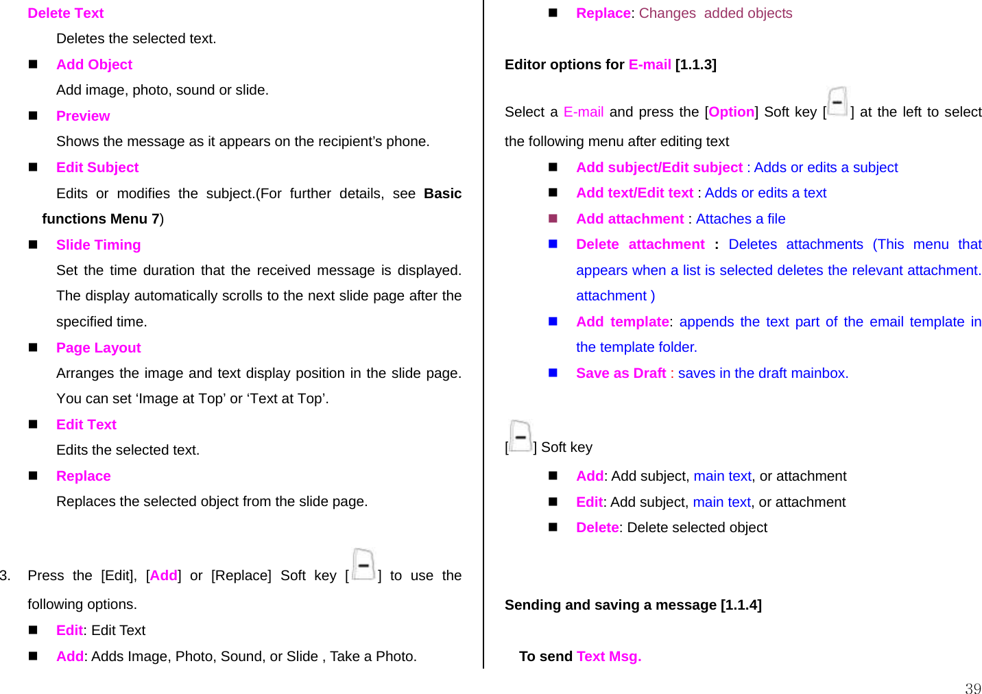  39 Delete Text Deletes the selected text.  Add Object Add image, photo, sound or slide.  Preview Shows the message as it appears on the recipient’s phone.  Edit Subject Edits or modifies the subject.(For further details, see Basic functions Menu 7)  Slide Timing Set the time duration that the received message is displayed. The display automatically scrolls to the next slide page after the specified time.  Page Layout Arranges the image and text display position in the slide page. You can set ‘Image at Top’ or ‘Text at Top’.  Edit Text Edits the selected text.  Replace  Replaces the selected object from the slide page.  3.  Press the [Edit], [Add] or [Replace] Soft key [ ] to use the following options.  Edit: Edit Text  Add: Adds Image, Photo, Sound, or Slide , Take a Photo.  Replace: Changes  added objects  Editor options for E-mail [1.1.3] Select a E-mail and press the [Option] Soft key [ ] at the left to select the following menu after editing text  Add subject/Edit subject : Adds or edits a subject  Add text/Edit text : Adds or edits a text   Add attachment : Attaches a file  Delete attachment :  Deletes attachments (This menu that appears when a list is selected deletes the relevant attachment. attachment )  Add template: appends the text part of the email template in the template folder.  Save as Draft : saves in the draft mainbox.  [] Soft key  Add: Add subject, main text, or attachment  Edit: Add subject, main text, or attachment  Delete: Delete selected object    Sending and saving a message [1.1.4]  To send Text Msg.  