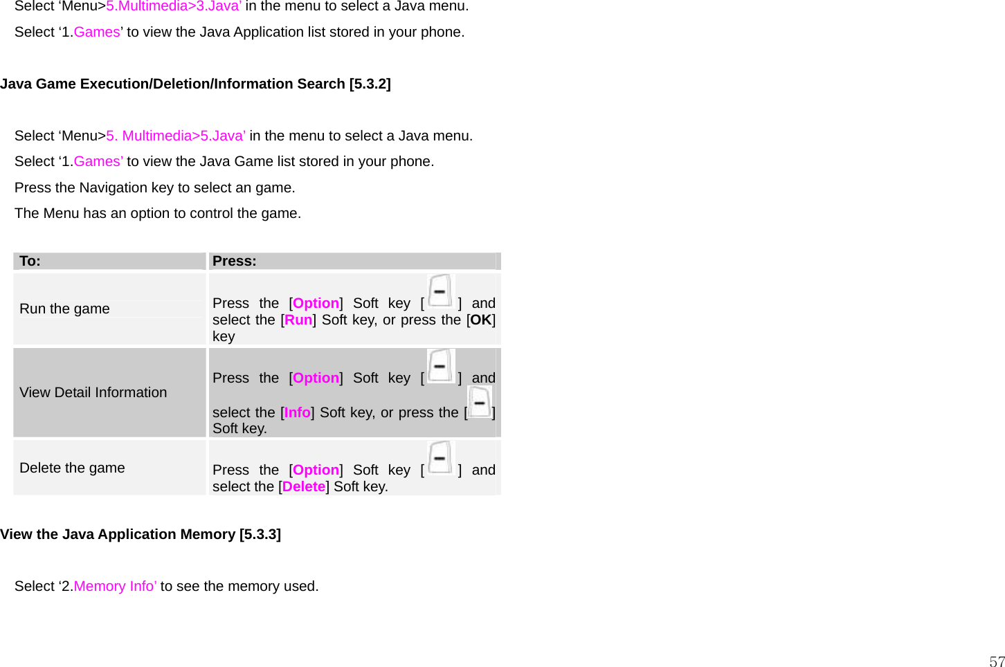  57  Select ‘Menu&gt;5.Multimedia&gt;3.Java’ in the menu to select a Java menu. Select ‘1.Games’ to view the Java Application list stored in your phone.  Java Game Execution/Deletion/Information Search [5.3.2]  Select ‘Menu&gt;5. Multimedia&gt;5.Java’ in the menu to select a Java menu. Select ‘1.Games’ to view the Java Game list stored in your phone. Press the Navigation key to select an game. The Menu has an option to control the game.  To:  Press: Run the game  Press the [Option] Soft key [ ] and select the [Run] Soft key, or press the [OK] key View Detail Information  Press the [Option] Soft key [ ] and select the [Info] Soft key, or press the [ ] Soft key. Delete the game  Press the [Option] Soft key [ ] and select the [Delete] Soft key.  View the Java Application Memory [5.3.3]  Select ‘2.Memory Info’ to see the memory used.   
