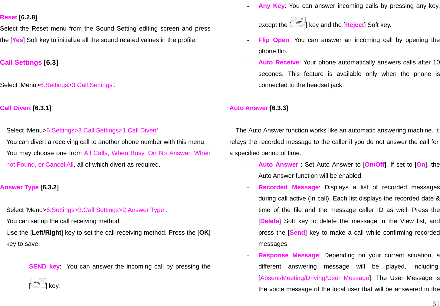  61  Reset [6.2.8] Select the Reset menu from the Sound Setting editing screen and press the [Yes] Soft key to initialize all the sound related values in the profile.  Call Settings [6.3]  Select ‘Menu&gt;6.Settings&gt;3.Call Settings’.  Call Divert [6.3.1]  Select ‘Menu&gt;6.Settings&gt;3.Call Settings&gt;1.Call Divert’. You can divert a receiving call to another phone number with this menu. You may choose one from All Calls, When Busy, On No Answer, When not Found, or Cancel All, all of which divert as required.  Answer Type [6.3.2]  Select ‘Menu&gt;6.Settings&gt;3.Call Settings&gt;2.Answer Type’. You can set up the call receiving method. Use the [Left/Right] key to set the call receiving method. Press the [OK] key to save.  - SEND key:  You can answer the incoming call by pressing the [] key. - Any Key: You can answer incoming calls by pressing any key, except the [ ] key and the [Reject] Soft key. - Flip Open: You can answer an incoming call by opening the phone flip. - Auto Receive: Your phone automatically answers calls after 10 seconds. This feature is available only when the phone is connected to the headset jack.  Auto Answer [6.3.3]  The Auto Answer function works like an automatic answering machine. It relays the recorded message to the caller if you do not answer the call for a specified period of time. - Auto Answer : Set Auto Answer to [On/Off]. If set to [On], the Auto Answer function will be enabled. - Recorded Message: Displays a list of recorded messages during call active (In call). Each list displays the recorded date &amp; time of the file and the message caller ID as well. Press the [Delete] Soft key to delete the message in the View list, and press the [Send] key to make a call while confirming recorded messages. - Response Message: Depending on your current situation, a different answering message will be played, including. [Absent/Meeting/Driving/User Message]. The User Message is the voice message of the local user that will be answered in the 