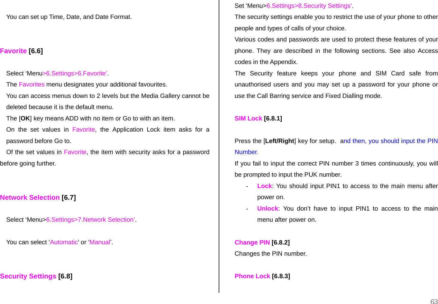  63  You can set up Time, Date, and Date Format.   Favorite [6.6]  Select ‘Menu&gt;6.Settings&gt;6.Favorite’. The Favorites menu designates your additional favourites. You can access menus down to 2 levels but the Media Gallery cannot be deleted because it is the default menu. The [OK] key means ADD with no item or Go to with an item. On the set values in Favorite, the Application Lock item asks for a password before Go to. Of the set values in Favorite, the item with security asks for a password before going further.   Network Selection [6.7]  Select ‘Menu&gt;6.Settings&gt;7.Network Selection’.  You can select ‘Automatic’ or ’Manual’.   Security Settings [6.8]  Set ‘Menu&gt;6.Settings&gt;8.Security Settings’. The security settings enable you to restrict the use of your phone to other people and types of calls of your choice. Various codes and passwords are used to protect these features of your phone. They are described in the following sections. See also Access codes in the Appendix. The Security feature keeps your phone and SIM Card safe from unauthorised users and you may set up a password for your phone or use the Call Barring service and Fixed Dialling mode.  SIM Lock [6.8.1]  Press the [Left/Right] key for setup.  and then, you should input the PIN Number. If you fail to input the correct PIN number 3 times continuously, you will be prompted to input the PUK number. - Lock: You should input PIN1 to access to the main menu after power on. - Unlock: You don’t have to input PIN1 to access to the main menu after power on.  Change PIN [6.8.2] Changes the PIN number.  Phone Lock [6.8.3]  