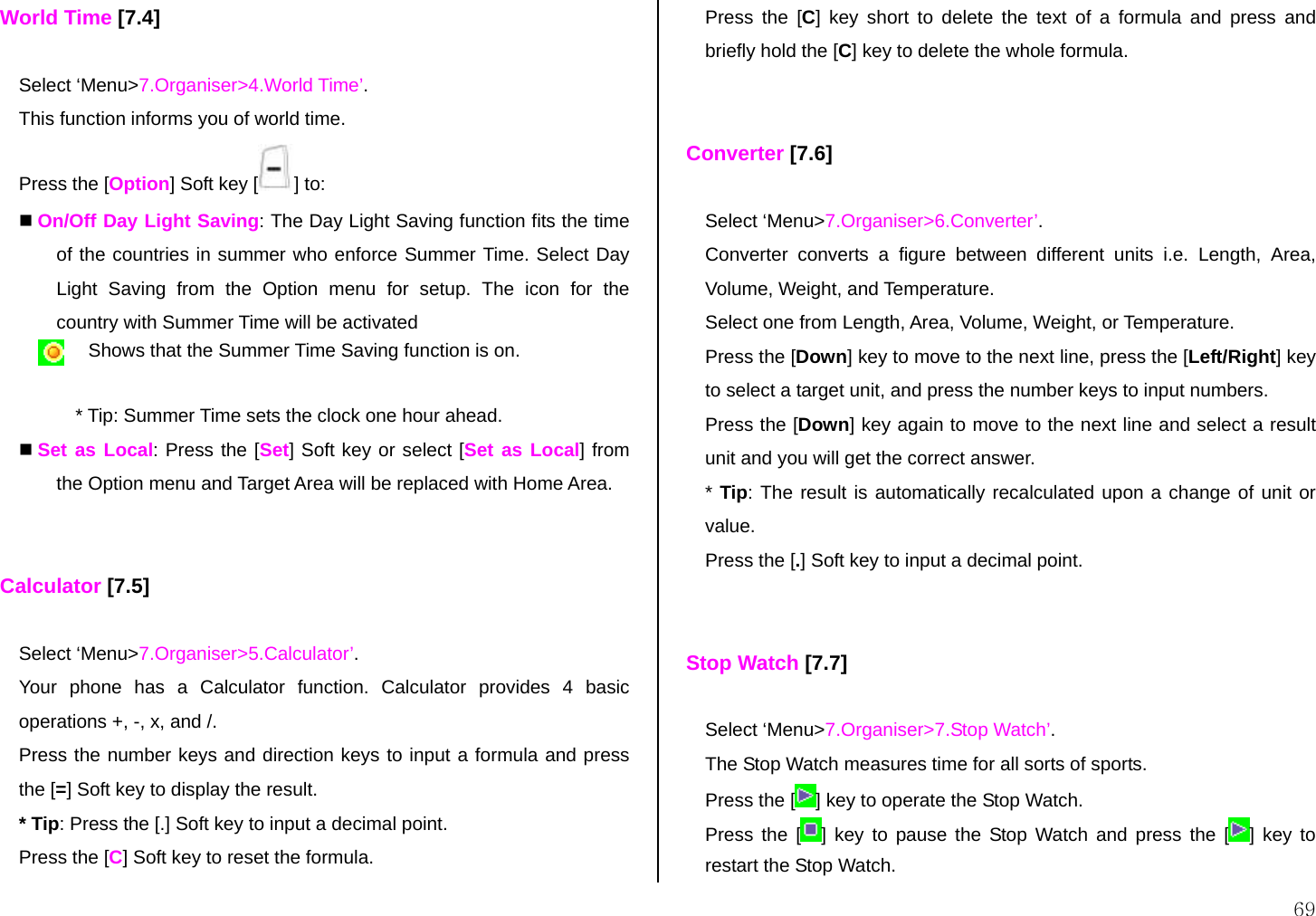  69 World Time [7.4]  Select ‘Menu&gt;7.Organiser&gt;4.World Time’. This function informs you of world time. Press the [Option] Soft key [ ] to:  On/Off Day Light Saving: The Day Light Saving function fits the time of the countries in summer who enforce Summer Time. Select Day Light Saving from the Option menu for setup. The icon for the country with Summer Time will be activated  Shows that the Summer Time Saving function is on.  * Tip: Summer Time sets the clock one hour ahead.  Set as Local: Press the [Set] Soft key or select [Set as Local] from the Option menu and Target Area will be replaced with Home Area.   Calculator [7.5]  Select ‘Menu&gt;7.Organiser&gt;5.Calculator’. Your phone has a Calculator function. Calculator provides 4 basic operations +, -, x, and /. Press the number keys and direction keys to input a formula and press the [=] Soft key to display the result. * Tip: Press the [.] Soft key to input a decimal point. Press the [C] Soft key to reset the formula. Press the [C] key short to delete the text of a formula and press and briefly hold the [C] key to delete the whole formula.    Converter [7.6]  Select ‘Menu&gt;7.Organiser&gt;6.Converter’. Converter converts a figure between different units i.e. Length, Area, Volume, Weight, and Temperature. Select one from Length, Area, Volume, Weight, or Temperature. Press the [Down] key to move to the next line, press the [Left/Right] key to select a target unit, and press the number keys to input numbers. Press the [Down] key again to move to the next line and select a result unit and you will get the correct answer. * Tip: The result is automatically recalculated upon a change of unit or value. Press the [.] Soft key to input a decimal point.   Stop Watch [7.7]  Select ‘Menu&gt;7.Organiser&gt;7.Stop Watch’. The Stop Watch measures time for all sorts of sports.  Press the [ ] key to operate the Stop Watch. Press the [ ] key to pause the Stop Watch and press the [ ] key to restart the Stop Watch. 