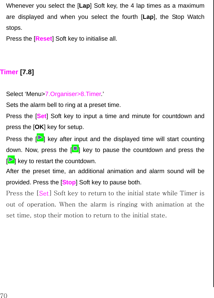  70 Whenever you select the [Lap] Soft key, the 4 lap times as a maximum are displayed and when you select the fourth [Lap], the Stop Watch stops. Press the [Reset] Soft key to initialise all.   Timer [7.8]  Select ‘Menu&gt;7.Organiser&gt;8.Timer.’ Sets the alarm bell to ring at a preset time. Press the [Set] Soft key to input a time and minute for countdown and press the [OK] key for setup. Press the [ ] key after input and the displayed time will start counting down. Now, press the [ ] key to pause the countdown and press the [] key to restart the countdown. After the preset time, an additional animation and alarm sound will be provided. Press the [Stop] Soft key to pause both. Press the [Set] Soft key to return to the initial state while Timer is out  of operation.  When  the  alarm  is  ringing  with  animation  at  the set time, stop their motion to return to the initial state.        
