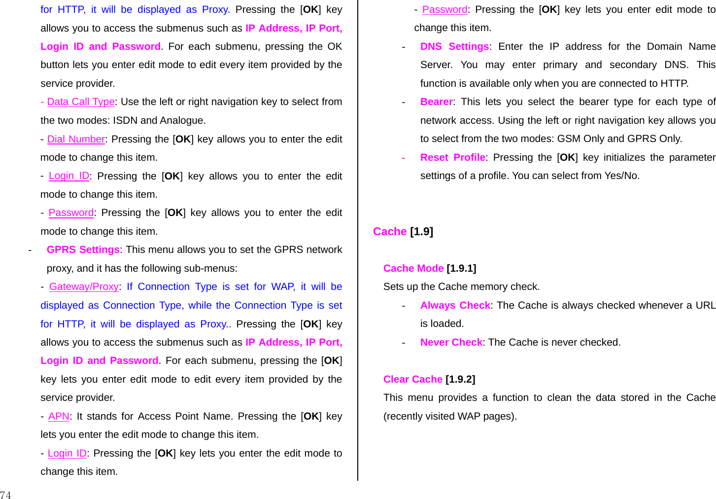  74 for HTTP, it will be displayed as Proxy. Pressing the [OK] key allows you to access the submenus such as IP Address, IP Port, Login ID and Password. For each submenu, pressing the OK button lets you enter edit mode to edit every item provided by the service provider. - Data Call Type: Use the left or right navigation key to select from the two modes: ISDN and Analogue. - Dial Number: Pressing the [OK] key allows you to enter the edit mode to change this item. -  Login ID: Pressing the [OK] key allows you to enter the edit mode to change this item. -  Password: Pressing the [OK] key allows you to enter the edit mode to change this item. - GPRS Settings: This menu allows you to set the GPRS network proxy, and it has the following sub-menus: -  Gateway/Proxy:  If Connection Type is set for WAP, it will be displayed as Connection Type, while the Connection Type is set for HTTP, it will be displayed as Proxy.. Pressing the [OK] key allows you to access the submenus such as IP Address, IP Port, Login ID and Password. For each submenu, pressing the [OK] key lets you enter edit mode to edit every item provided by the service provider. - APN: It stands for Access Point Name. Pressing the [OK] key lets you enter the edit mode to change this item. - Login ID: Pressing the [OK] key lets you enter the edit mode to change this item. -  Password: Pressing the [OK] key lets you enter edit mode to change this item. - DNS Settings: Enter the IP address for the Domain Name Server. You may enter primary and secondary DNS. This function is available only when you are connected to HTTP. - Bearer: This lets you select the bearer type for each type of network access. Using the left or right navigation key allows you to select from the two modes: GSM Only and GPRS Only. - Reset Profile: Pressing the [OK] key initializes the parameter settings of a profile. You can select from Yes/No.   Cache [1.9]  Cache Mode [1.9.1] Sets up the Cache memory check. - Always Check: The Cache is always checked whenever a URL is loaded.  - Never Check: The Cache is never checked.  Clear Cache [1.9.2]   This menu provides a function to clean the data stored in the Cache (recently visited WAP pages).   
