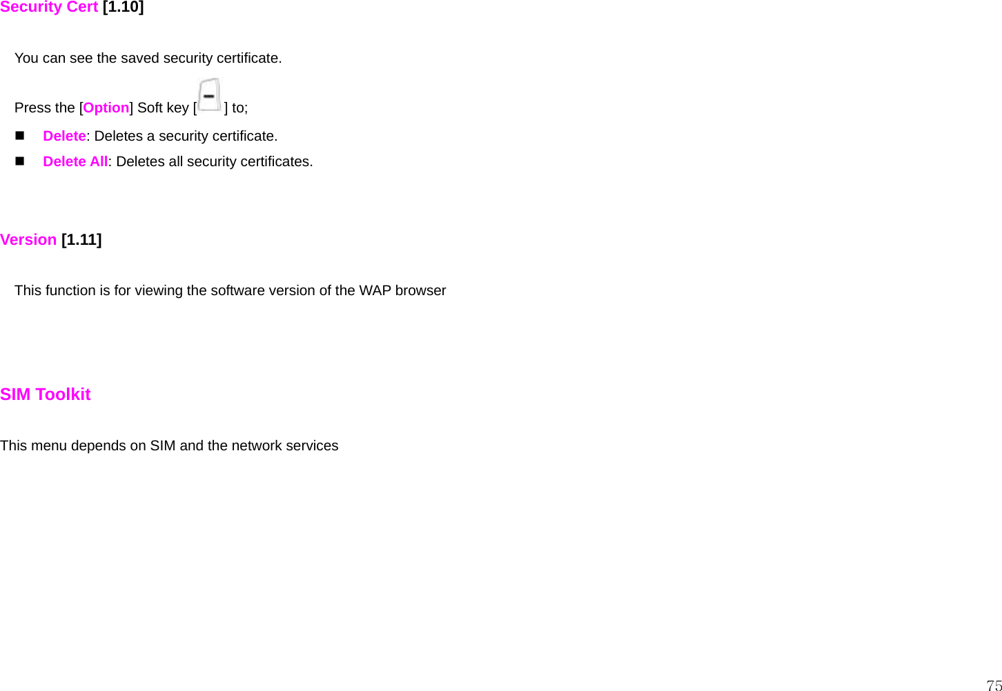  75 Security Cert [1.10]  You can see the saved security certificate. Press the [Option] Soft key [ ] to;  Delete: Deletes a security certificate.  Delete All: Deletes all security certificates.   Version [1.11]  This function is for viewing the software version of the WAP browser    SIM Toolkit  This menu depends on SIM and the network services 